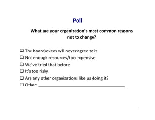 Poll	
  
What	
  are	
  your	
  organiza5on’s	
  most	
  common	
  reasons	
  	
  
not	
  to	
  change?	
  
	
  
q The	
  board/execs	
  will	
  never	
  agree	
  to	
  it	
  
q Not	
  enough	
  resources/too	
  expensive	
  
q We’ve	
  tried	
  that	
  before	
  
q It’s	
  too	
  risky	
  
q Are	
  any	
  other	
  organiza5ons	
  like	
  us	
  doing	
  it?	
  
q Other:	
  _____________________________________	
  
7	
  
 