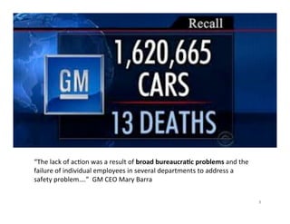 8	
  
“The	
  lack	
  of	
  ac5on	
  was	
  a	
  result	
  of	
  broad	
  bureaucra5c	
  problems	
  and	
  the	
  
failure	
  of	
  individual	
  employees	
  in	
  several	
  departments	
  to	
  address	
  a	
  
safety	
  problem….”	
  	
  GM	
  CEO	
  Mary	
  Barra	
  
 