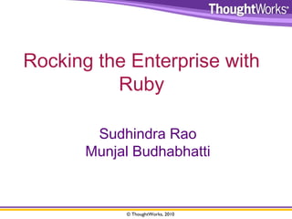 Rocking the Enterprise with 
Ruby 
Sudhindra Rao 
Munjal Budhabhatti 
© ThoughtWorks, 2010 
 