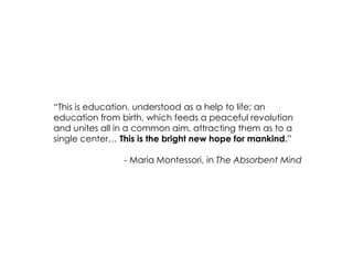 “This is education, understood as a help to life; an education from birth, which feeds a peaceful revolution and unites all in a common aim, attracting them as to a single center… This is the bright new hope for mankind.” 
- Maria Montessori, in The Absorbent Mind  