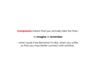 Compassion means that you actually take the time - 
to imagine or remember 
- what could it be like/what it is like, when you suffer, 
so that you may better connect with another.  