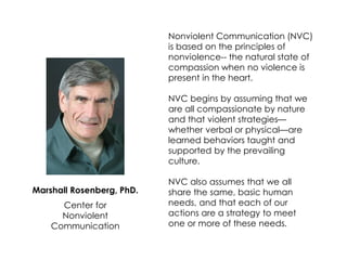 Marshall Rosenberg, PhD. 
Center for 
Nonviolent Communication 
Nonviolent Communication (NVC) is based on the principles of nonviolence-- the natural state of compassion when no violence is present in the heart. 
NVC begins by assuming that we are all compassionate by nature and that violent strategies— whether verbal or physical—are learned behaviors taught and supported by the prevailing culture. 
NVC also assumes that we all share the same, basic human needs, and that each of our actions are a strategy to meet one or more of these needs.  