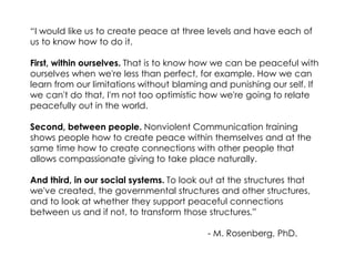 “I would like us to create peace at three levels and have each of us to know how to do it. 
First, within ourselves. That is to know how we can be peaceful with ourselves when we're less than perfect, for example. How we can learn from our limitations without blaming and punishing our self. If we can't do that, I'm not too optimistic how we're going to relate peacefully out in the world. 
Second, between people. Nonviolent Communication training shows people how to create peace within themselves and at the same time how to create connections with other people that allows compassionate giving to take place naturally. 
And third, in our social systems. To look out at the structures that we've created, the governmental structures and other structures, and to look at whether they support peaceful connections between us and if not, to transform those structures.” 
- M. Rosenberg, PhD.  