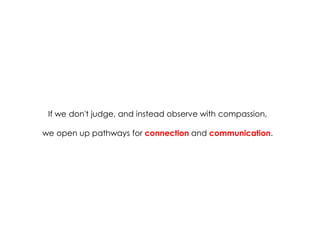 If we don't judge, and instead observe with compassion, 
we open up pathways for connection and communication. 
 