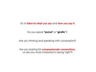 Try to listen to what you say and how you say it. 
Do you speak "jackal" or "giraffe”? 
Are you thinking and speaking with compassion? 
Are you looking for compassionate connections, 
or are you more interested in being "right"?  