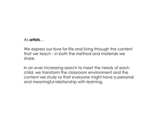 As artists… 
We express our love for life and living through the content that we teach - in both the method and materials we share. 
In an ever increasing search to meet the needs of each child, we transform the classroom environment and the content we study so that everyone might have a personal and meaningful relationship with learning. 
 