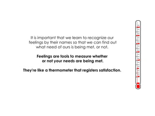It is important that we learn to recognize our 
feelings by their names so that we can find out 
what need of ours is being met, or not. 
Feelings are tools to measure whether 
or not your needs are being met. 
They're like a thermometer that registers satisfaction. 
 