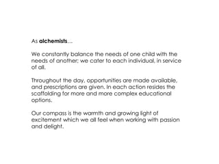 As alchemists… 
We constantly balance the needs of one child with the needs of another; we cater to each individual, in service of all. 
Throughout the day, opportunities are made available, and prescriptions are given. In each action resides the scaffolding for more and more complex educational options. 
Our compass is the warmth and growing light of excitement which we all feel when working with passion and delight.  