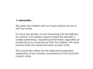 As advocates… 
We greet the children with our hearts before we do so with our minds. 
To move too quickly, to rush head-long into the delivery of content, is to create a space where the teacher is merely performing - dispensing information, regardless of its relevance to or resonance with the children. We work to know both the head and heart of each child. 
This connection allows for the deep and purposeful exploration of our universe, powered by a trust and faith in each other.  