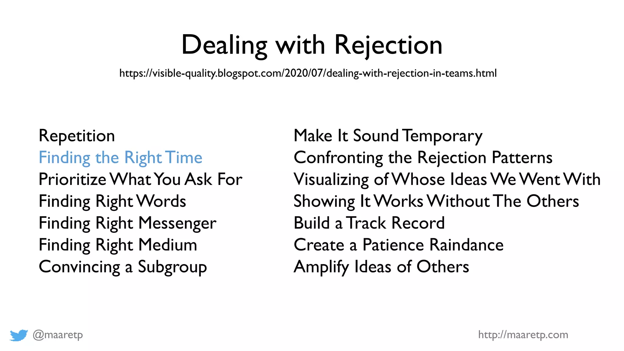 @maaretp http://maaretp.com
Dealing with Rejection
https://visible-quality.blogspot.com/2020/07/dealing-with-rejection-in-teams.html
Repetition
Finding the Right Time
Prioritize WhatYou Ask For
Finding Right Words
Finding Right Messenger
Finding Right Medium
Convincing a Subgroup
Make It Sound Temporary
Confronting the Rejection Patterns
Visualizing of Whose Ideas WeWent With
Showing It Works Without The Others
Build a Track Record
Create a Patience Raindance
Amplify Ideas of Others
 