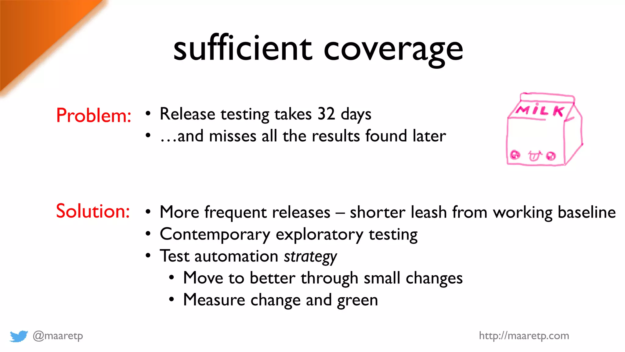 @maaretp http://maaretp.com
sufficient coverage
Problem: • Release testing takes 32 days
• …and misses all the results found later
Solution: • More frequent releases – shorter leash from working baseline
• Contemporary exploratory testing
• Test automation strategy
• Move to better through small changes
• Measure change and green
 
