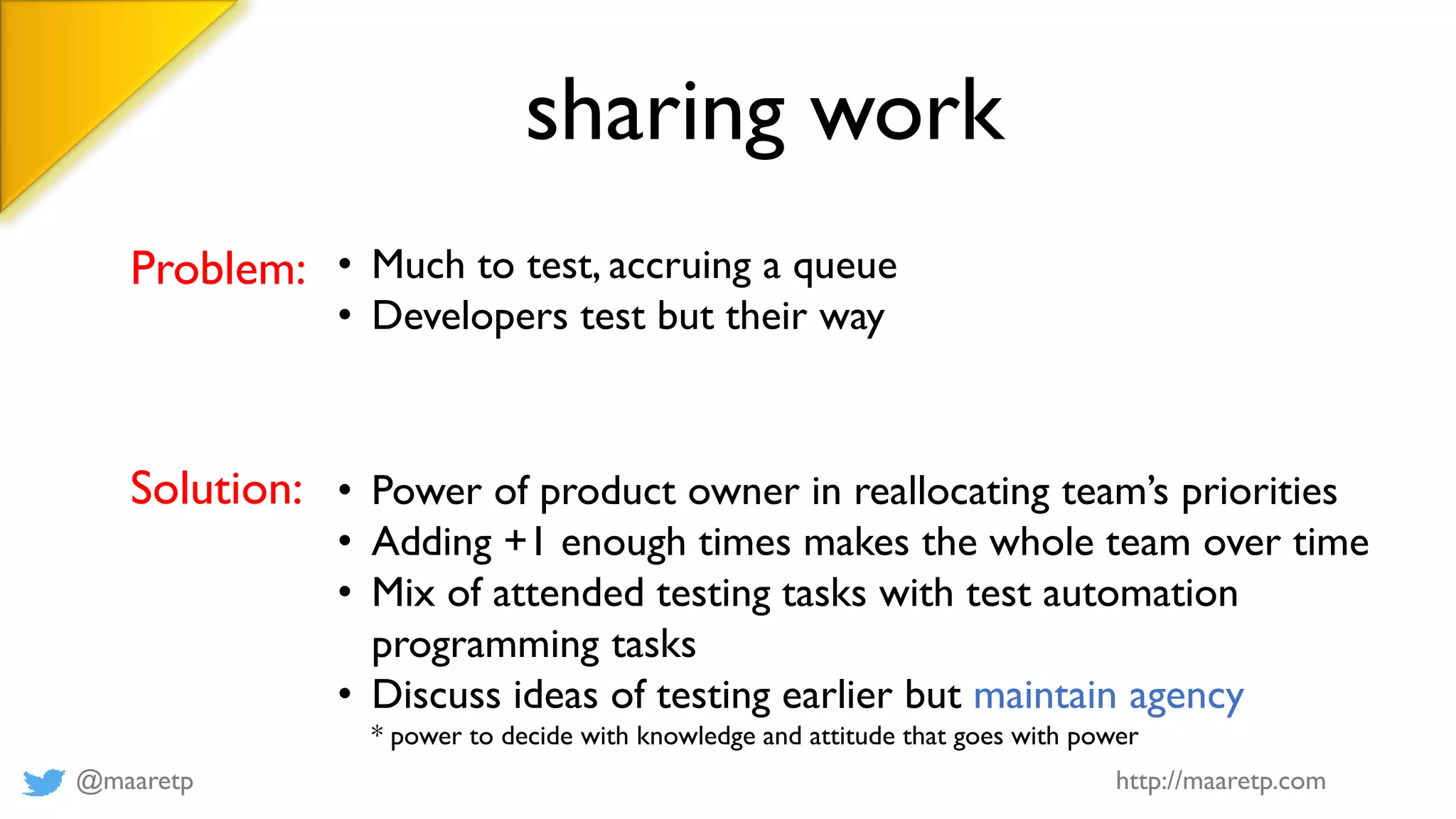 @maaretp http://maaretp.com
sharing work
Problem: • Much to test, accruing a queue
• Developers test but their way
Solution: • Power of product owner in reallocating team’s priorities
• Adding +1 enough times makes the whole team over time
• Mix of attended testing tasks with test automation
programming tasks
• Discuss ideas of testing earlier but maintain agency
* power to decide with knowledge and attitude that goes with power
 