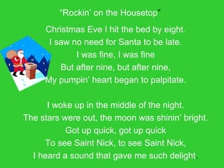 “Rockin’ on the Housetop”
Christmas Eve I hit the bed by eight.
I saw no need for Santa to be late.
I was fine, I was fine
But after nine, but after nine,
My pumpin’ heart began to palpitate.
I woke up in the middle of the night.
The stars were out, the moon was shinin’ bright.
Got up quick, got up quick
To see Saint Nick, to see Saint Nick,
I heard a sound that gave me such delight.
 