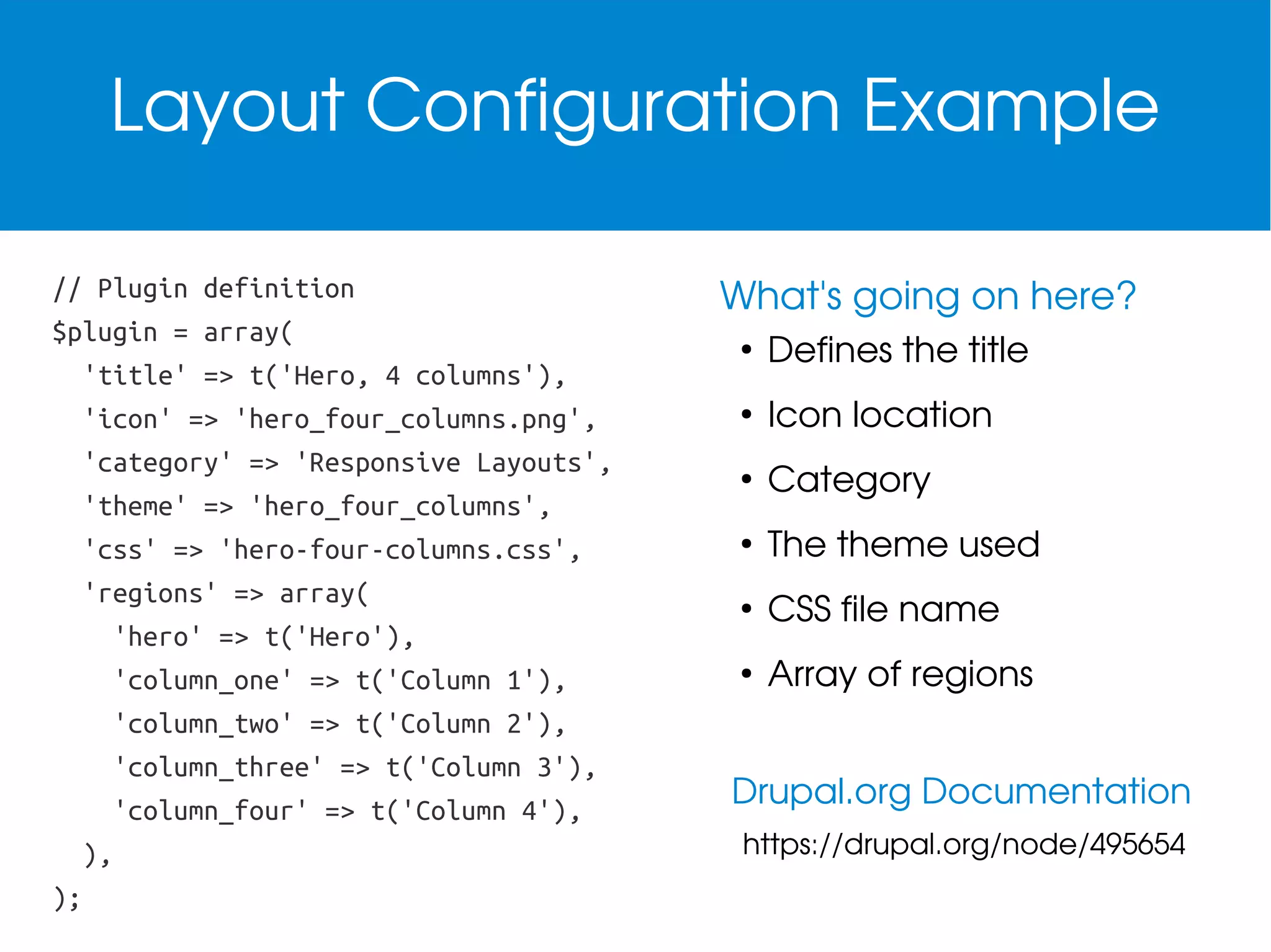 Layout Configuration Example
// Plugin definition
$plugin = array(
'title' => t('Hero, 4 columns'),
'icon' => 'hero_four_columns.png',
'category' => 'Responsive Layouts',
'theme' => 'hero_four_columns',
'css' => 'hero-four-columns.css',
'regions' => array(
'hero' => t('Hero'),
'column_one' => t('Column 1'),
'column_two' => t('Column 2'),
'column_three' => t('Column 3'),
'column_four' => t('Column 4'),
),
);

What's going on here?
●

Defines the title

●

Icon location

●

Category

●

The theme used

●

CSS file name

●

Array of regions

Drupal.org Documentation
https://drupal.org/node/495654

 