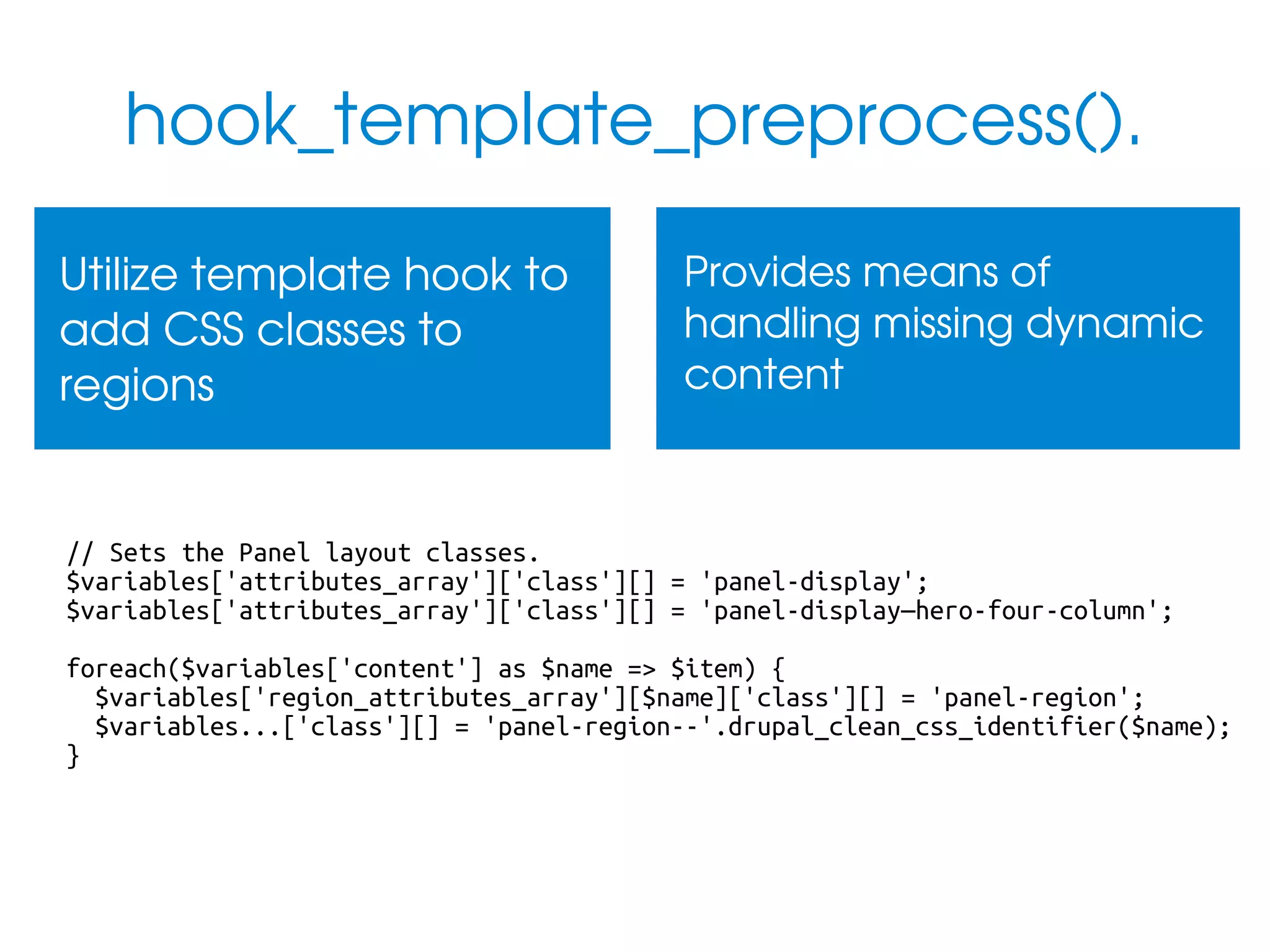 hook_template_preprocess().
Utilize template hook to 
add CSS classes to 
regions

Provides means of 
handling missing dynamic 
content

// Sets the Panel layout classes.
$variables['attributes_array']['class'][] = 'panel-display';
$variables['attributes_array']['class'][] = 'panel-display—hero-four-column';
foreach($variables['content'] as $name => $item) {
$variables['region_attributes_array'][$name]['class'][] = 'panel-region';
$variables...['class'][] = 'panel-region--'.drupal_clean_css_identifier($name);
}

 