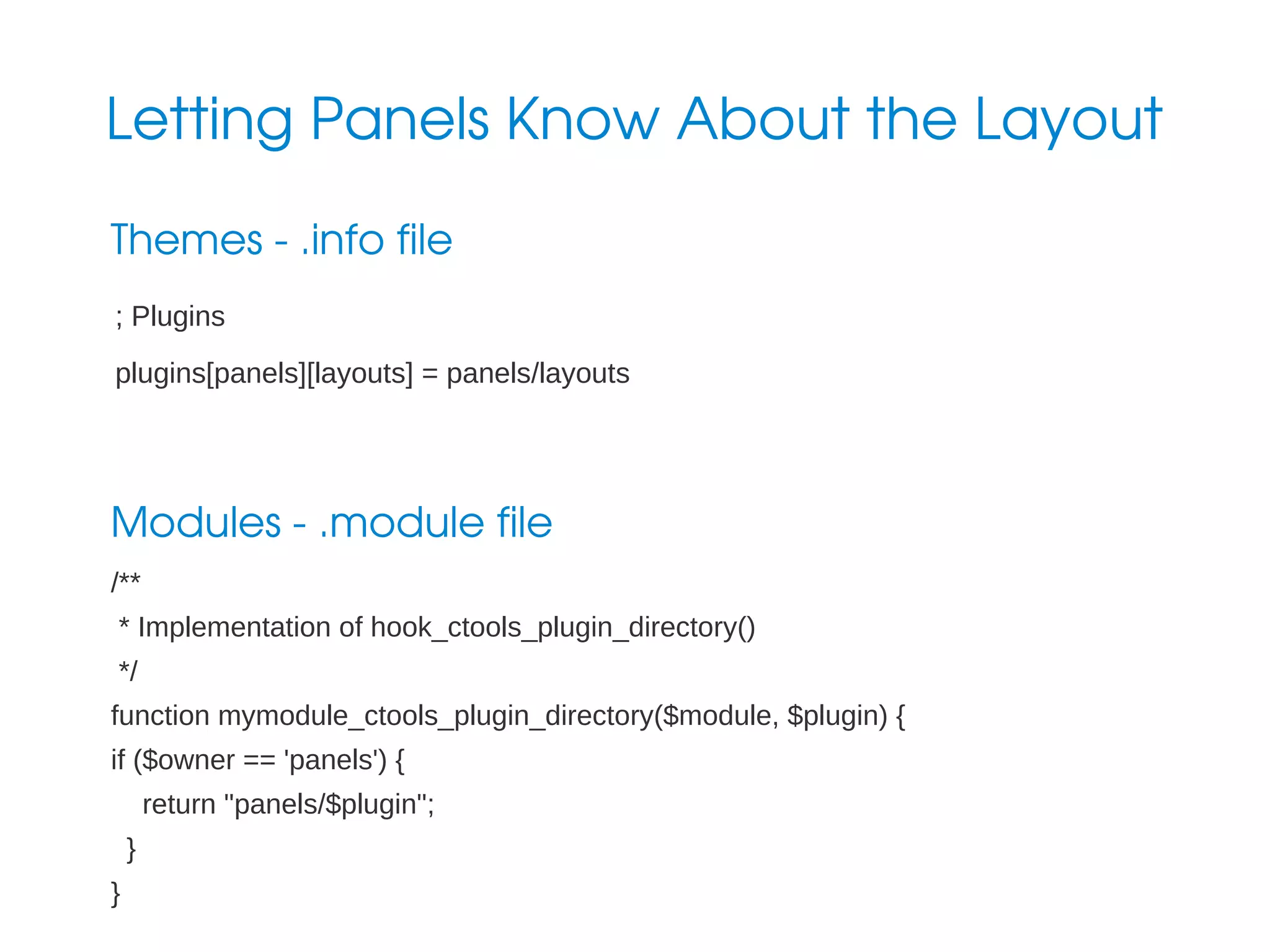 Letting Panels Know About the Layout
Themes ­ .info file
; Plugins
plugins[panels][layouts] = panels/layouts

Modules ­ .module file
/**
* Implementation of hook_ctools_plugin_directory()
*/
function mymodule_ctools_plugin_directory($module, $plugin) {
if ($owner == 'panels') {
return "panels/$plugin";
}
}

 