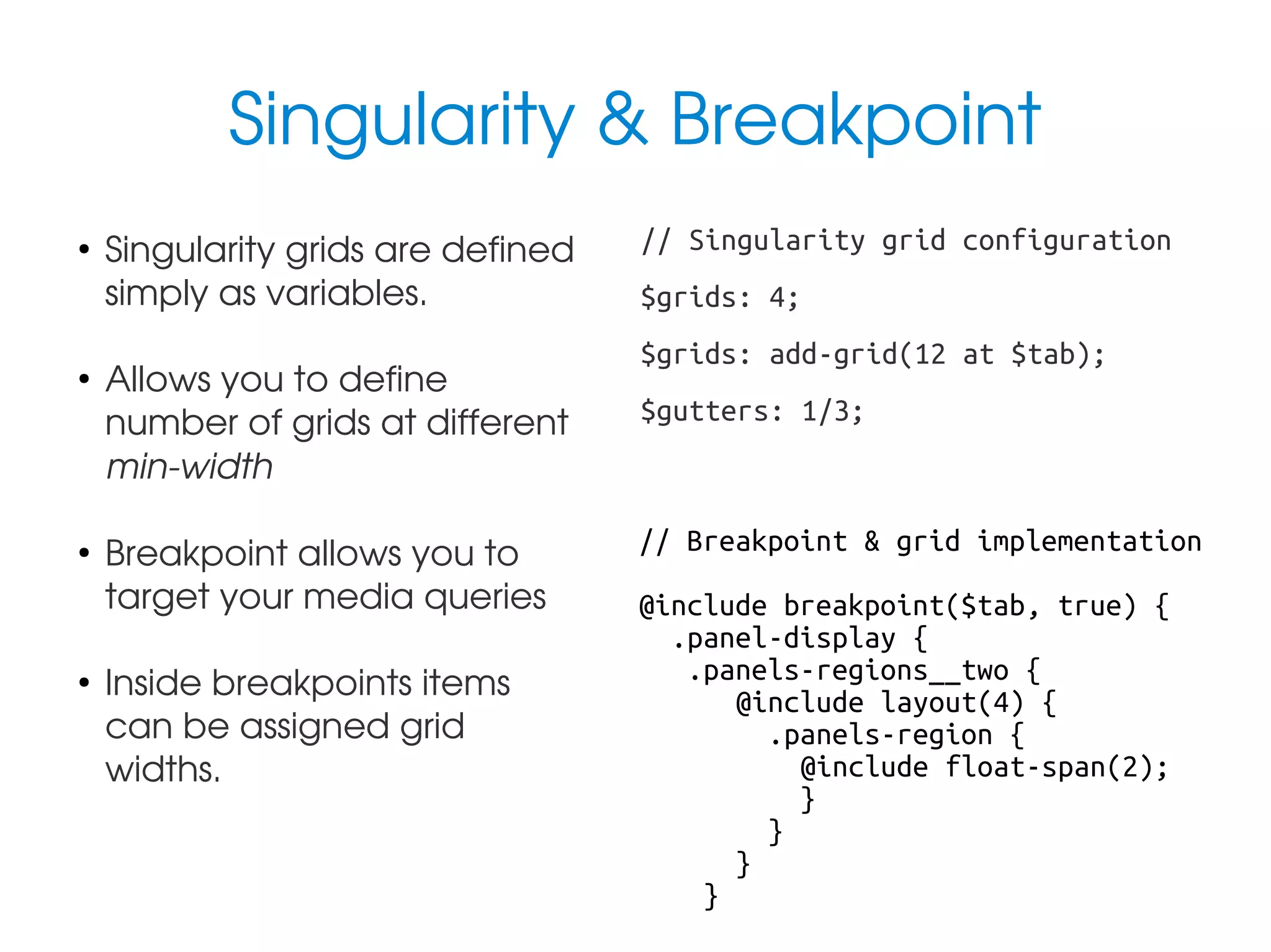 Singularity & Breakpoint
●

●

●

●

Singularity grids are defined 
simply as variables.
Allows you to define 
number of grids at different 
min­width
Breakpoint allows you to 
target your media queries
Inside breakpoints items 
can be assigned grid 
widths.

// Singularity grid configuration
$grids: 4;
$grids: add-grid(12 at $tab);
$gutters: 1/3;

// Breakpoint & grid implementation
@include breakpoint($tab, true) {
.panel-display {
.panels-regions__two {
@include layout(4) {
.panels-region {
@include float-span(2);
}
}
}
}

 