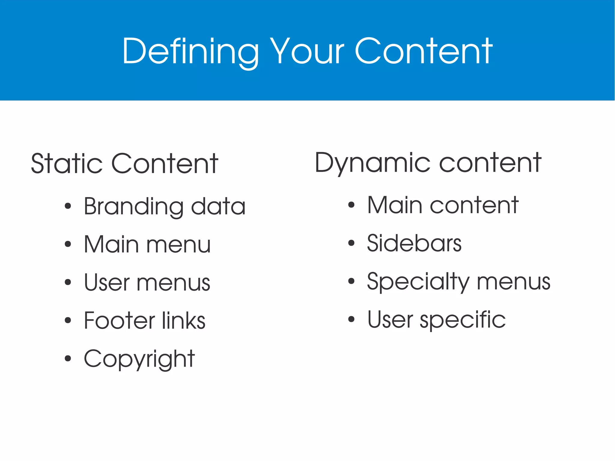 Defining Your Content
Static Content

Dynamic content

●

Branding data

●

Main content

●

Main menu

●

Sidebars

●

User menus

●

Specialty menus

●

Footer links

●

User specific

●

Copyright

 