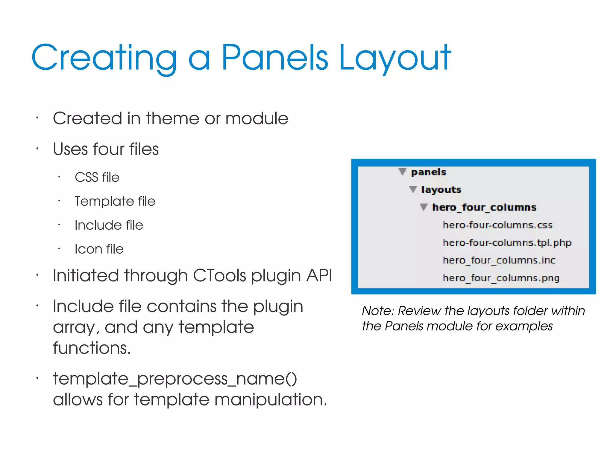 Creating a Panels Layout
•

Created in theme or module

•

Uses four files
•

•

•

Include file

•

•

Template file

•

•

CSS file

Icon file

Initiated through CTools plugin API
Include file contains the plugin 
array, and any template 
functions.
template_preprocess_name() 
allows for template manipulation.

Note: Review the layouts folder within 
the Panels module for examples

 