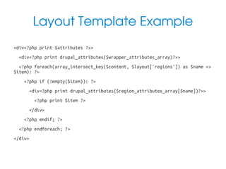 Layout Template Example
•

•

•

•

<div<?php print $attributes ?>>
<div<?php print drupal_attributes($wrapper_attributes_array)?>>
<?php foreach(array_intersect_key($content, $layout['regions']) as $name =>
$item): ?>
<?php if (!empty($item)): ?>
<div<?php print drupal_attributes($region_attributes_array[$name])?>>

•

<?php print $item ?>

•

</div>

•

•

•

•

<?php endif; ?>
<?php endforeach; ?>
</div>

 