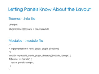 Letting Panels Know About the Layout
Themes ­ .info file
; Plugins
plugins[panels][layouts] = panels/layouts

Modules ­ .module file
/**
* Implementation of hook_ctools_plugin_directory()
*/
function mymodule_ctools_plugin_directory($module, $plugin) {
if ($owner == 'panels') {
return "panels/$plugin";
}
}

 