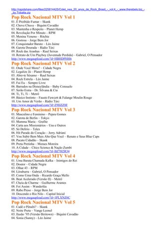 http://rapidshare.com/files/225814425/Colet_nea_20_anos_de_Rock_Brasil_-_vol.4_-_www.therebels.biz_-
_by.Tobatta.zip
Pop Rock Nacional MTV Vol 1
01. É Proibido Fumar – Skank
02. Chove Chuva – Biquíni Cavadão
03. Mantenha o Respeito – Planet Hemp
04. Revolução Por Minuto – RPM
05. Menina Veneno – Ritchie
06. Gostosa – Jorge Bem Jor
07. Conquistador Barato – Léo Jaime
08. Garota Dourada – Rádio Táxi
09. Rock das Aranhas – Raul Seixas
10. Retrato de Um Playboy (Juventude Perdida) – Gabriel, O Pensador
http://www.megaupload.com/?d=HBHDPHH6
Pop Rock Nacional MTV Vol 2
01. Onde Você Mora? – Cidade Negra
02. Legalize Já – Planet Hemp
03. Abre-te Sésamo – Raul Seixas
04. Rock Estrela – Léo Jaime
05. Fui Eu – Sempre Livre
06. Barrados na Disneylândia – Baby Consuelo
07. Serão Extra – Dr. Silvana & Cia
08. Ti, Ti, Ti – Metrô
09. Básico Instinto – Fausto Fawcett & Falange Moulin Rouge
10. Um Amor de Verão – Rádio Táxi
http://www.megaupload.com/?d=Z9IJZZ8F
Pop Rock Nacional MTV Vol 3
01. Masculino e Feminino – Pepeu Gomes
02. Garota de Berlin – Tokyo
03. Mamma Maria – Grafite
04. Carta aos Missionários – Uns e Outros
05. Só Delírio – Telex
06. Hit Parade do Coração – Jerry Adriani
07. Vou Subir Bem Mais Alto Que Você – Renato e Seus Blue Caps
08. Pacato Cidadão – Skank
09. Preta Pretinha – Moraes Moreira
10. A Cidade – Chico Science & Nação Zumbi
http://www.megaupload.com/?d=BZ7H2R34
Pop Rock Nacional MTV Vol 4
01. Uma Barata Chamada Kafka – Inimigos do Rei
02. Doutor – Cidade Negra
03. Olhar 43 – RPM
04. Lôraburra – Gabriel, O Pensador
05. Como Uma Onda – Ricardo Graça Mello
06. Beat Acelerado (Versão II) – Metrô
07. Cheia de Charme – Guilherme Arantes
08. Foi Assim – Wanderléa
09. Rabo Preso – Jorge Bem Jor
10. Descendo o Rio Nilo – Capital Inicial
http://www.megaupload.com/?d=1PLXNZ6C
Pop Rock Nacional MTV Vol 5
01. Cadê o Pênalti? – Skank
02. Noite Preta – Vange Leonel
03. Ilusão ’95 (Versão Biritown) – Biquíni Cavadão
04. Sonia (Sunny) – Léo Jaime
 