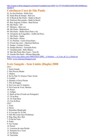 http://coisas-e-afinss.blogspot.com/search?updated-max=2007-12-17T13%3A20%3A00-08%3A00&max-
results=7
Coletâneas Cara de São Paulo
01. Eu Sou Paulista - Klebi Nori
02. Santa Rita de Sampa - Rita Lee
03. O Rock de São Paulo - Made in Brazil
04. Pauliceia Desvairada - Made In Brazil
05. Rua Augusta, O Bom - Raul Seixas
06. São Paulo - 365
07. Maníaco - Beto Lee
08. São Paulo - Baderneiros
09. São Paulo - Dinho Ouro Preto e Ira
10. Aeroporto de Congonhas - Joelho de Porco
11. São Paulo - Supla
12. São Paulo - Preme
13. Av Paulista - Laura Finocchiaro
14. O trem das onze - Adoniran Barbosa
15. Sampa - Caetano Veloso
16. Sampa (Remix) - Fernanda Porto
17. Amanhecendo - Billy Blanco
18. São São Paulo Meu Amor - Tom Zé
19. Grande São Paulo - Miriam Batucada
http://www.easy-share.com/1909252825/2009_-_Coletania_-_A_Cara_de_S_o_Paulo.rar
Senha: www.rockcasa.blogspot.com

Ivete Sangalo - Sem Limite (Duplo) 2008
CD 1
1. Sorte Grande
2. Não Precisa Mudar
3. Abalou
4. Se Eu Não Te Amasse Tanto Assim
5. Canibal
6. Quando a Chuva Passar
7. Flor do Reggae
8. Soy Loco por Ti América
9. Por Causa de Você, Menina
10. Penso
11. Fullgás
12. Back at One (Versão em Português)
13. Tô na Rua
14. Tá Tudo Bem
15. Céu da Boca
CD 2
1. Festa
2. Deixo
3. Berimbau Metalizado
4. A Lua que Eu Te Dei
5. Não Me Conte Seus Problemas
6. Bug, Bug, Bye, Bye
7. O Sal da Terra
8. Poder
9. Faz Tempo
10. Pererê
11. Loucuras de uma Paixão
12. Somente Eu e Você
13. Sá Marina
14. Narizinho
 
