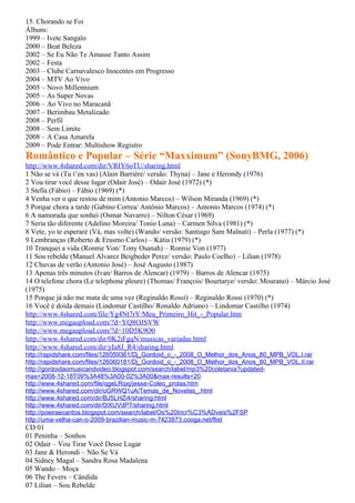 15. Chorando se Foi
Álbuns:
1999 – Ivete Sangalo
2000 – Beat Beleza
2002 – Se Eu Não Te Amasse Tanto Assim
2002 – Festa
2003 – Clube Carnavalesco Inocentes em Progresso
2004 – MTV Ao Vivo
2005 – Novo Millennium
2005 – As Super Novas
2006 – Ao Vivo no Maracanã
2007 – Berimbau Metalizado
2008 – Perfil
2008 – Sem Limite
2008 – A Casa Amarela
2009 – Pode Entrar: Multishow Registro
Romântico e Popular – Série “Maxximum” (SonyBMG, 2006)
http://www.4shared.com/dir/VRIY6oTU/sharing.html
1 Não se vá (Tu t’en vas) (Alain Barrière/ versão: Thyna) – Jane e Herondy (1976)
2 Vou tirar você desse lugar (Odair José) – Odair José (1972) (*)
3 Stella (Fábio) – Fábio (1969) (*)
4 Venha ver o que restou de mim (Antonio Marcos) – Wilson Miranda (1969) (*)
5 Porque chora a tarde (Gabino Correa/ Antônio Marcos) – Antonio Marcos (1974) (*)
6 A namorada que sonhei (Osmar Navarro) – Nilton César (1969)
7 Seria tão diferente (Adelino Moreira/ Tonio Luna) – Carmen Silva (1981) (*)
8 Vete, yo te esperaré (Vá, mas volte) (Wando/ versão: Santiago Sam Malnati) – Perla (1977) (*)
9 Lembranças (Roberto & Erasmo Carlos) – Kátia (1979) (*)
10 Tranquei a vida (Ronnie Von/ Tony Osanah) – Ronnie Von (1977)
11 Sou rebelde (Manuel Alvarez Beigbeder Perez/ versão: Paulo Coelho) – Lilian (1978)
12 Chuvas de verão (Antonio José) – José Augusto (1987)
13 Apenas três minutos (Ivan/ Barros de Alencar) (1979) – Barros de Alencar (1975)
14 O telefone chora (Le telephone pleure) (Thomas/ François/ Bourtarye/ versão: Mourano) – Márcio José
(1975)
15 Porque já não me mata de uma vez (Reginaldo Rossi) – Reginaldo Rossi (1970) (*)
16 Você é doida demais (Lindomar Castilho/ Ronaldo Adriano) – Lindomar Castilho (1974)
http://www.4shared.com/file/Yg4Nt7rY/Meu_Primeiro_Hit_-_Popular.htm
http://www.megaupload.com/?d=YQ8OJSVW
http://www.megaupload.com/?d=10D5K9O0
http://www.4shared.com/dir/0K2iFgqN/musicas_variadas.html
http://www.4shared.com/dir/yIa8J_R4/sharing.html
http://rapidshare.com/files/126059361/Dj_Gordoid_o_-_2008_O_Melhor_dos_Anos_80_MPB_VOL.I.rar
http://rapidshare.com/files/126060181/Dj_Gordoid_o_-_2008_O_Melhor_dos_Anos_80_MPB_VOL.II.rar
http://gordoidaomusicandvideo.blogspot.com/search/label/mp3%20coletania?updated-
max=2008-12-18T09%3A48%3A00-02%3A00&max-results=20
http://www.4shared.com/file/qgeLRqxj/jesse-Coleo_prolas.htm
http://www.4shared.com/dir/oGRWQ1uA/Temas_de_Novelas_.html
http://www.4shared.com/dir/BJ5LHZi4/sharing.html
http://www.4shared.com/dir/0IXUVdP7/sharing.html
http://poeiraecantos.blogspot.com/search/label/Os%20Incr%C3%ADveis%2FSP
http://uma-velha-can-o-2009-brazilian-music-m-7423873.cooga.net/flist
CD 01
01 Peninha – Sonhos
02 Odair – Vou Tirar Você Desse Lugar
03 Jane & Herondi – Não Se Vá
04 Sidney Magal – Sandra Rosa Madalena
05 Wando – Moça
06 The Fevers – Cândida
07 Lilian – Sou Rebelde
 