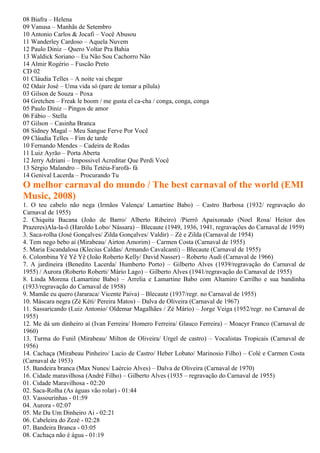 08 Biafra – Helena
09 Vanusa – Manhãs de Setembro
10 Antonio Carlos & Jocafi – Você Abusou
11 Wanderley Cardoso – Aquela Nuvem
12 Paulo Diniz – Quero Voltar Pra Bahia
13 Waldick Soriano – Eu Não Sou Cachorro Não
14 Almir Rogério – Fuscão Preto
CD 02
01 Cláudia Telles – A noite vai chegar
02 Odair José – Uma vida só (pare de tomar a pílula)
03 Gilson de Souza – Poxa
04 Gretchen – Freak le boom / me gusta el ca-cha / conga, conga, conga
05 Paulo Diniz – Pingos de amor
06 Fábio – Stella
07 Gilson – Casinha Branca
08 Sidney Magal – Meu Sangue Ferve Por Você
09 Cláudia Telles – Fim de tarde
10 Fernando Mendes – Cadeira de Rodas
11 Luiz Ayrão – Porta Aberta
12 Jerry Adriani – Impossivel Acreditar Que Perdi Você
13 Sérgio Malandro – Bilu Tetéia-Farofá- fá
14 Genival Lacerda – Procurando Tu
O melhor carnaval do mundo / The best carnaval of the world (EMI
Music, 2008)
1. O teu cabelo não nega (Irmãos Valença/ Lamartine Babo) – Castro Barbosa (1932/ regravação do
Carnaval de 1955)
2. Chiquita Bacana (João de Barro/ Alberto Ribeiro) /Pierrô Apaixonado (Noel Rosa/ Heitor dos
Prazeres)Ala-la-ô (Haroldo Lobo/ Nássara) – Blecaute (1949, 1936, 1941, regravações do Carnaval de 1959)
3. Saca-rolha (José Gonçalves/ Zilda Gonçalves/ Valdir) – Zé e Zilda (Carnaval de 1954)
4. Tem nego bebo aí (Mirabeau/ Airton Amorim) – Carmen Costa (Carnaval de 1955)
5. Maria Escandalosa (Klecius Caldas/ Armando Cavalcanti) – Blecaute (Carnaval de 1955)
6. Colombina Yê Yê Yê (João Roberto Kelly/ David Nasser) – Roberto Audi (Carnaval de 1966)
7. A jardineira (Benedito Lacerda/ Humberto Porto) – Gilberto Alves (1939/regravação do Carnaval de
1955) / Aurora (Roberto Roberti/ Mário Lago) – Gilberto Alves (1941/regravação do Carnaval de 1955)
8. Linda Morena (Lamartine Babo) – Arrelia e Lamartine Babo com Altamiro Carrilho e sua bandinha
(1933/regravação do Carnaval de 1958)
9. Mamãe eu quero (Jararaca/ Vicente Paiva) – Blecaute (1937/regr. no Carnaval de 1955)
10. Máscara negra (Zé Kéti/ Pereira Matos) – Dalva de Oliveira (Carnaval de 1967)
11. Sassaricando (Luiz Antonio/ Oldemar Magalhães / Zé Mário) – Jorge Veiga (1952/regr. no Carnaval de
1955)
12. Me dá um dinheiro aí (Ivan Ferreira/ Homero Ferreira/ Glauco Ferreira) – Moacyr Franco (Carnaval de
1960)
13. Turma do Funil (Mirabeau/ Milton de Oliveira/ Urgel de castro) – Vocalistas Tropicais (Carnaval de
1956)
14. Cachaça (Mirabeau Pinheiro/ Lucio de Castro/ Heber Lobato/ Marinosio Filho) – Colé e Carmen Costa
(Carnaval de 1953)
15. Bandeira branca (Max Nunes/ Laércio Alves) – Dalva de Oliveira (Carnaval de 1970)
16. Cidade maravilhosa (André Filho) – Gilberto Alves (1935 – regravação do Carnaval de 1955)
01. Cidade Maravilhosa - 02:20
02. Saca-Rolha (As águas vão rolar) - 01:44
03. Vassourinhas - 01:59
04. Aurora - 02:07
05. Me Da Um Dinheiro Ai - 02:21
06. Cabeleira do Zezé - 02:28
07. Bandeira Branca - 03:05
08. Cachaça não é água - 01:19
 