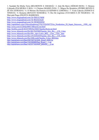 1. Saudade Da Minha Terra (BELMONTE E AMARAÍ) / 2. João De Barro (SÉRGIO REIS) / 3. Boneca
Cobiçada (PALMEIRA E BIA) / 4. Chalana (MARIO ZAN) / 5. Mágoa De Boiadeiro (PEDRO BENTO E
ZÉ DA ESTRADA) / 6. O Menino Da Porteira (LUIZINHO E LIMEIRA) / 7. Viola Cabocla (TONICO E
TINOCO) / 8. Romaria (RENATO TEIXEIRA) / 9. Rio De Lágrimas (TAVARES E ZÉ NEGRÃO) / 10.
Marvada Pinga (INEZITA BARROSO)
http://www.megaupload.com/?d=PHVA746M
http://www.megaupload.com/?d=RGI3ZALR
http://www.megaupload.com/?d=IWMO8XNF
http://rapidshare.com/#!downloaderror|374|133263057|Trio_Nordestino_20_Super_Sucessos__1998_.zip
http://oron.com/n12br0jz0401/SBrasil2.rar.html
http://hotfile.com/dl/46107490/0e18b83/Samba.Rock.rar.html
http://www.4shared.com/file/6K1X65SB/Popular_Srie_Bis_-_CD_1.htm
http://www.4shared.com/file/fWv_lq6-/Coleo_BIS_-_Forr__CD1_.htm
http://www.4shared.com/file/c5UG6GOl/Popular_Srie_Bis_-_CD_2.htm
http://www.4shared.com/file/iOBvzmhf/Samba_Coleo_BIS.htm
http://rapidshare.com/files/258194732/AXE_Brasil_2009.rar
http://rapidshare.com/files/142338966/Rap_Brasil_-_1.rar
http://rapidshare.com/files/142337160/RAP_BRASIL_-_2.rar
 