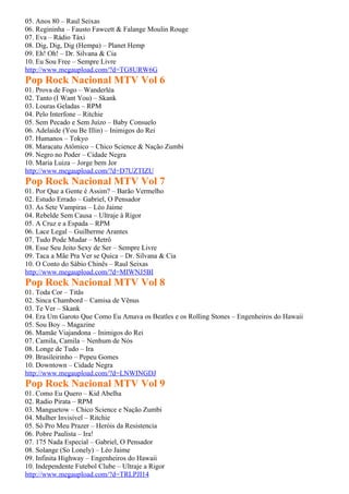 05. Anos 80 – Raul Seixas
06. Regininha – Fausto Fawcett & Falange Moulin Rouge
07. Eva – Rádio Táxi
08. Dig, Dig, Dig (Hempa) – Planet Hemp
09. Eh! Oh! – Dr. Silvana & Cia
10. Eu Sou Free – Sempre Livre
http://www.megaupload.com/?d=TG8URW6G
Pop Rock Nacional MTV Vol 6
01. Prova de Fogo – Wanderléa
02. Tanto (I Want You) – Skank
03. Louras Geladas – RPM
04. Pelo Interfone – Ritchie
05. Sem Pecado e Sem Juízo – Baby Consuelo
06. Adelaide (You Be Illin) – Inimigos do Rei
07. Humanos – Tokyo
08. Maracatu Atômico – Chico Science & Nação Zumbi
09. Negro no Poder – Cidade Negra
10. Maria Luiza – Jorge bem Jor
http://www.megaupload.com/?d=D7UZTIZU
Pop Rock Nacional MTV Vol 7
01. Por Que a Gente é Assim? – Barão Vermelho
02. Estudo Errado – Gabriel, O Pensador
03. As Sete Vampiras – Léo Jaime
04. Rebelde Sem Causa – Ultraje à Rigor
05. A Cruz e a Espada – RPM
06. Lace Legal – Guilherme Arantes
07. Tudo Pode Mudar – Metrô
08. Esse Seu Jeito Sexy de Ser – Sempre Livre
09. Taca a Mãe Pra Ver se Quica – Dr. Silvana & Cia
10. O Conto do Sábio Chinês – Raul Seixas
http://www.megaupload.com/?d=MIWNJ5BI
Pop Rock Nacional MTV Vol 8
01. Toda Cor – Titãs
02. Sinca Chambord – Camisa de Vênus
03. Te Ver – Skank
04. Era Um Garoto Que Como Eu Amava os Beatles e os Rolling Stones – Engenheiros do Hawaii
05. Sou Boy – Magazine
06. Mamãe Viajandona – Inimigos do Rei
07. Camila, Camila – Nenhum de Nós
08. Longe de Tudo – Ira
09. Brasileirinho – Pepeu Gomes
10. Downtown – Cidade Negra
http://www.megaupload.com/?d=LNWINGDJ
Pop Rock Nacional MTV Vol 9
01. Como Eu Quero – Kid Abelha
02. Radio Pirata – RPM
03. Manguetow – Chico Science e Nação Zumbi
04. Mulher Invisível – Ritchie
05. Só Pro Meu Prazer – Heróis da Resistencia
06. Pobre Paulista – Ira!
07. 175 Nada Especial – Gabriel, O Pensador
08. Solange (So Lonely) – Léo Jaime
09. Infinita Highway – Engenheiros do Hawaii
10. Independente Futebol Clube – Ultraje a Rigor
http://www.megaupload.com/?d=TRLPJI14
 