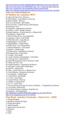 http://www.4shared.com/file/119549209/38b1e52d/Herbert_Vianna_Por_Elas.html
http://www.easy-share.com/1909252801/Jam__80_-_Colet_nea_Show_Bizz.rar
http://www.casaderock.com.br/2009/08/coletaneas-jam-80.html
http://www.4shared.com/dir/qB25ePor/Sucessos_Revista_Jovem_Pan_Ano.html
Senha: www.rockcasa.blogspot.com
O Melhor do Acústico MTV
01 Agora Só Falta Você - Rita Lee
02 Vapor Barato - Zeca Baleiro e Gal Costa
03 Doce Vampiro - Rita Lee
04 Eu Tive um Sonho - Kid Abelha
05 Eu Vou Estar - Capital Inicial e Zélia Duncan
06 O Girassol - Ira!
07 Vida Real - Engenheiros do Hawaii
08 O Pulso - Titãs e Arnaldo Antunes
09 Samba Makossa - Charlie Brown Jr. e Marcelo D2
10 Loadeando - Marcelo D2
11 Não Sou Mais Disso - Zeca Pagodinho
12 Lágrimas e Chuva - Kid Abelha
13 Filho Maravilha - Jorge Ben Jor
14 Malandragem - Cássia Eller
15 Independência - Capital Inicial
16 Tarde Vazia - Ira! e Samuel Rosa
17 Tempos Modernos - Lulu Santos
18 Girassol - Cidade Negra
19 O Papa é Pop - Engenheiros do Hawaii
20 O Segundo Sol - Cássia Eller
01. Fixação - Kid Abelha
02. Assim Caminha a Humanidade - Lulu Santos
03. Tudo que Vai - Capital Inicial
04. Papai Me Empresta o Carro - Rita Lee e Titãs
05. Flores em Você - Ira!
06. Infinita Highway - Engenheiros do Hawaii
07. Relicário - Cássia Eller e Nando Reis
08. Qual É? - Marcelo D2
09. Hoje - Charlie Brown Jr. e Marcelo Nova
10. Feira Moderna - Paralamas do Sucesso
11. Firmamento - Cidade Negra
12. Grand Hotel - Kid Abelha
13. A Cura - Lulu Santos
14. Lança Perfume - Rita Lee
15. Natasha - Capital Inicial
16. E.C.T. - Cássia Eller
17. Era um Garoto que Como Eu Amava os Beatles... - Enegenheiros do Hawaii
18. Vai Vendo - Marcelo D2
19. W/ Brasil (Chama o Síndico) - Jorge Ben Jor
20. Maneiras - Zeca Pagodinho
http://rapidshare.com/files/139120379/O_Melhor_do_Ac_stico_MTV.rar
http://www.megaupload.com/?d=YL70JYEF
Pop Rock Acústico Nacional – Som Livre - 2010
1. Coração blindado
2. Quemtem coragem não finge
3. Só pelo bem querer
4. Andei buscando
5. Apenas mais uma de amor
6. Primavera
7. Índios
8. Tanto
 