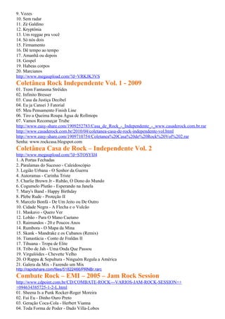 9. Vozes
10. Sem radar
11. Zé Galdino
12. Kryptônia
13. Um reggae pra você
14. Só nós dois
15. Firmamento
16. Dê tempo ao tempo
17. Amanhã ou depois
18. Gospel
19. Habeas corpos
20. Marcianos
http://www.megaupload.com/?d=VRKJK3VS
Coletânea Rock Independente Vol. 1 - 2009
01. Trem Fantasma Strêides
02. Infinito Bresser
03. Casa da Justiça Decibel
04. Eu ja Cansei 3 Fatorial
05. Meu Pensamento Finish Line
06. Tiro a Queima Roupa Água de Rollmops
07. Vamos Recomeçar Trube
http://www.easy-share.com/1909252783/Casa_de_Rock_-_Independente_-_www.casaderock.com.br.rar
http://www.casaderock.com.br/2010/04/coletanea-casa-de-rock-independente-vol.html
http://www.easy-share.com/1909710754/Coletanea%20Casa%20de%20Rock%20Vol%202.rar
Senha: www.rockcasa.blogspot.com
Coletânea Casa de Rock – Independente Vol. 2
http://www.megaupload.com/?d=STOSYIJ4
1. A Portas Fechadas
2. Paralamas do Sucesso - Caleidoscópio
3. Legião Urbana - O Senhor da Guerra
4. Autoramas - Carinha Triste
5. Charlie Brown Jr - Rubão, O Dono do Mundo
6. Cogumelo Plutão - Esperando na Janela
7. Mary's Band - Happy Birthday
8. Plebe Rude - Proteção II
9. Marcelo Bonfá - De Um Jeito ou De Outro
10. Cidade Negra - A Flecha e o Vulcão
11. Maskavo - Quero Ver
12. Lobão - Para O Mano Caetano
13. Raimundos - 20 e Poucos Anos
14. Rumbora - O Mapa da Mina
15. Skank - Mandrake e os Cubanos (Remix)
16. Tianastácia - Conto de Fraldas II
17. Tihuana - Tropa de Elite
18. Tribo de Jah - Uma Onda Que Passou
19. Virgulóides - Chevette Velho
20. O Rappa & Sepultura - Ninguém Regula a América
21. Galera da Mix - Fazendo um Mix
http://rapidshare.com/files/51822466/PRNBr.rarc
Combate Rock – EMI – 2005 – Jam Rock Session
http://www.cdpoint.com.br/CD/COMBATE-ROCK---VARIOS-JAM-ROCK-SESSION++
+094634385725-1-2-L.html
01. Sheena Is a Punk Rocker-Roger Moreira
02. Fui Eu - Dinho Ouro Preto
03. Geração Coca-Cola - Herbert Vianna
04. Toda Forma de Poder - Dado Villa-Lobos
 