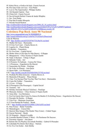 05. Kátia Flávia, a Godiva do Irajá - Fausto Fawcett
06. Pros Que Estão em Casa - Toni Platão
07. Lost in The Supermarket - Philippe Seabra
08. Até Quando Esperar - Nasi
09. China Girl - Fausto Fawcett
10. Seo & Karatê-Herbert Vianna & Jander Bilaphra
11. Ser- Toni Platão
12. Pop Star-Evandro Mesquita
13. Pressão Social-Redson
http://rockbrasildownloads.blogspot.com/2008_02_10_archive.html
http://rockbrasildownloads.blogspot.com/search/label/CD%27s%20-%20MP3?updated-
max=2008-03-15T11%3A02%3A00-03%3A00&max-results=20
Coletânea Pop Rock Anos 90 Nacional
http://www.megaupload.com/?d=RO0HRHVA
http://search.4shared.com/q/1/colet%C3%A2nea%20nacional
Lista de Músicas
CD1 http://hotfile.com/dl/52524744/733c3be/01.rar.html
01. Mulher De Fases – Raimundos
02. O Côro Vai Comê – Charlie Brown Jr.
03. Legalize Já – Planet Hemp
04. Cabrobró – Tianastácia
05. Eu Vou Estar – Capital Inicial
06. Minha Alma (A Paz Que Eu Não Quero) – O Rappa
07. Manguetown – Chico Science E Nação Zumbi
08. Nada A Declarar – Ultraje A Rigor
09. Bebendo Vinho – Ira!
10. O Ponteiro Tá Subindo – Camisa De Vênus
11. A Promessa – Engenheiros Do Hawaii
12. Namorinho De Portão – Penélope
13. De Volta Ao Planeta – Jota Quest
14. Quem Sabe – Los Hermanos
CD 2 http://hotfile.com/dl/52525056/b941337/02.rar.html
01. Proibida Pra Mim (Grazon) – Charlie Brown Jr.
02. Mantenha O Respeito – Planet Hemp
03. I Saw You Saying (That You Say That You Saw) – Raimundos
04. Conto De Fraldas – Tianastácia
05. A Cera – O Surto
06. O Passageiro (The Passenger) – Capital Inicial
07. Teorema – Ira!
08. Holiday (Inclusão Musical Telefone) – Penélope
09. Maracatu Atômico – Chico Science E Nação Zumbi
10. Anna Júlia – Los Hermanos
11. Era Um Garoto Que Como Eu Amava Os Beatles E Os Rolling Stones – Engenheiros Do Hawaii
12. Pescador De Ilusões – O Rappa
13. Vira-Vira – Mamonas Assassinas
14. É Uma Partida De Futebol – Skank
CD 3 http://hotfile.com/dl/52524966/125b31d/03.rar.html
01. Puro Êxtase – Barão Vermelho
02. Malandragem – Cássia Eller
03. Querem Meu Sangue (The Harder They Come) – Cidade Negra
04. Garota Nacional – Skank
05. Zé Ninguém – Biquini Cavadão
06. Lourinha Bombril (Parate Y Mira) – Os Paralamas Do Sucesso
07. Encontrar Alguém – Jota Quest
08. Retrato De Um Playboy (Juventude Perdida) – Gabriel O Pensador
09. Liberdade Pra Dentro Da Cabeça – Natiruts
10. Eu Tive Um Sonho – Kid Abelha
 