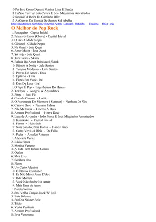 10 Por Isso Corro Demais Marina Lima E Banda
11 Eu Sou Terrível João Penca E Seus Miquinhos Amestrados
12 Sentado À Beira Do Caminho Blitz
13 As Curvas Da Estrada De Santos Kid Abelha
http://rapidshare.com/files/133238772/Rei_Cantam_Roberto___Erasmo__1994_.zip
O Melhor do Pop Rock
1. Passageiro - Capital Inicial
2. Primeiros Erros (Chove) - Capital Inicial
3. O Erê - Cidade Negra
4. Girassol - Cidade Negra
5. Na Moral - Jota Quest
6. Amor Maior - Jota Quest
7. Só Hoje - Jota Quest
8. Três Lados - Skank
9. Balada Do Amor Inabalável Skank
10. Sábado À Noite - Lulu Santos
11. Tempos Modernos - Lulu Santos
12. Provas De Amor - Titãs
13. Epitáfio - Titãs
14. Flores Em Você - Ira!
15. Dias De Luta - Ira!
1. O Papa É Pop - Engenheiros Do Hawaii
2. Telefone - Gang 90 & Absurdetes
3. Pinga - Pato Fú
4. Cena de Cinema - Lobão
5. O Astronauta De Mármore ( Starman) - Nenhum De Nós
6. Carne e Osso - Picassos Falsos
7. Não Me Iluda - Cinema A Dois
8. Amante Profissional - Herva Doce
9. Luau de Arromba - João Penca E Seus Miquinhos Amestrados
10. Kamikake - Capital Inicial
11. Passos - Hojerizah
12. Nem Sansão, Nem Dalila - Hanoi Hanoi
13. Como Vovó Já Dizia - De Falla
14. Poder - Arnaldo Antunes
1. Alvorada Voraz
2. Rádio Pirata
3. Menina Veneno
4. A Vida Tem Dessas Coisas
5. Óculos
6. Meu Erro
7. Sonífera Ilha
8. Flores
9. Um Certo Alguém
10. O Último Romântico
11. Eu Não Matei Joana D'Arc
12. Bete Morreu
13. Você Não Soube Me Amar
14. Mais Uma de Amor
1.Planeta Sonho
2.Uma Velha Canção Rock 'N' Roll
3. Bete Balanço
4. Pro Dia Nascer Feliz
5. Tédio
6. Vento Ventania
7. Amante Profissional
8. Erva Venenosa
 
