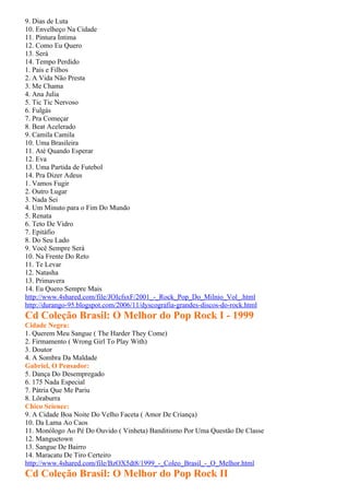 9. Dias de Luta
10. Envelheço Na Cidade
11. Pintura Íntima
12. Como Eu Quero
13. Será
14. Tempo Perdido
1. Pais e Filhos
2. A Vida Não Presta
3. Me Chama
4. Ana Julia
5. Tic Tic Nervoso
6. Fulgás
7. Pra Começar
8. Beat Acelerado
9. Camila Camila
10. Uma Brasileira
11. Até Quando Esperar
12. Eva
13. Uma Partida de Futebol
14. Pra Dizer Adeus
1. Vamos Fugir
2. Outro Lugar
3. Nada Sei
4. Um Minuto para o Fim Do Mundo
5. Renata
6. Teto De Vidro
7. Epitáfio
8. Do Seu Lado
9. Você Sempre Será
10. Na Frente Do Reto
11. Te Levar
12. Natasha
13. Primavera
14. Eu Quero Sempre Mais
http://www.4shared.com/file/JOIcfsxF/2001_-_Rock_Pop_Do_Milnio_Vol_.html
http://durango-95.blogspot.com/2006/11/dyscografia-grandes-discos-do-rock.html
Cd Coleção Brasil: O Melhor do Pop Rock I - 1999
Cidade Negra:
1. Querem Meu Sangue ( The Harder They Come)
2. Firmamento ( Wrong Girl To Play With)
3. Doutor
4. A Sombra Da Maldade
Gabriel, O Pensador:
5. Dança Do Desempregado
6. 175 Nada Especial
7. Pátria Que Me Pariu
8. Lôraburra
Chico Science:
9. A Cidade Boa Noite Do Velho Faceta ( Amor De Criança)
10. Da Lama Ao Caos
11. Monólogo Ao Pé Do Ouvido ( Vinheta) Banditismo Por Uma Questão De Classe
12. Manguetown
13. Sangue De Bairro
14. Maracatu De Tiro Certeiro
http://www.4shared.com/file/BzOX5dt8/1999_-_Coleo_Brasil_-_O_Melhor.html
Cd Coleção Brasil: O Melhor do Pop Rock II
 