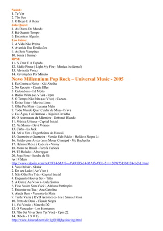 Skank:
1. Te Ver
2. Tão Seu
3. O Beijo E A Reza
Jota Quest:
4. As Dores Do Mundo
5. Há Quanto Tempo
6. Encontrar Alguém
Leo Jaime:
7. A Vida Não Presta
8. Avenida Das Desilusões
9. As Sete Vampiras
10. Sonia ( Sunny)
RPM:
11. A Cruz E A Espada
12. Rádio Pirata ( Light My Fire - Música Incidental)
13. Alvorada Voraz
14. Revoluções Por Minuto
Novo Millennium Pop Rock – Universal Music - 2005
1. Eu Contra a Noite - Kid Abelha
2. No Recreio - Cássia Eller
3. Colombina - Ed Motta
4. Rádio Pirata (ao Vivo) - Rpm
5. O Tempo Não Pára (ao Vivo) - Cazuza
6. Deixe Estar - Marina Lima
7. Olha Pra Mim - Luciana Melo
8. Todo Mundo Quer Cuidar de Mim - Brava
9. Cai Água, Cai Barraco - Biquini Cavadão
10. O Astronauta de Mármore - Deborah Blando
11. Música Urbana - Capital Inicial
12. Na Massa - Davi Moraes
13. Carla - Ls Jack
14. Até o Fim - Engenheiros do Hawaii
15. Guerreiro e Guerreira - Versão Edit Rádio - Helião e Negra Li
16. Feijão com Arroz (vem Morar Comigo) - Mc Buchecha
17. Heloisa Mexe a Cadeira - Vinny
18. Moro no Brasil - Farofa Carioca
19. Tô Bolado - Afroreggae
20. Joga Fora - Sandra de Sá
As 14 Mais
http://www.cdpoint.com.br/CD/14-MAIS---VARIOS-14-MAIS-VOL-2+++5099751568124-1-2-L.html
1. Vou Deixar - Skank
2. Do seu Lado ( Ao Vivo )
3. Não Olhe Pra Trás - Capital Inicial
4. Enquanto Houver Sol - Titãs
5. A Cura ( Ao Vivo ) - Lulu Santos
6. Fico Assim Sem Você - Adriana Partimpim
7. Encostar na Tua - Ana Carolina
8. Ainda Bem - Vanessa da Mata
9. Tarde Vazia ( DVD Acústico ) - Ira e Samuel Rosa
10. Perto de Deus - Cidade Negra
11. Vai Vendo - Marcelo D2
12. O Vencedor - Los Hermanos
13. Não Sei Viver Sem Ter Você - Cpm 22
14. Dibob - 1 X 0 Eu
http://www.4shared.com/dir/1gQHHjhy/sharing.html
 