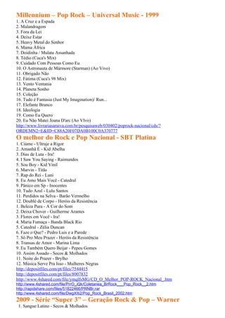 Millennium – Pop Rock – Universal Music - 1999
1. A Cruz e a Espada
2. Malandragem
3. Fora da Lei
4. Deixe Estar
5. Heavy Metal do Senhor
6. Mama África
7. Doidinha / Mulata Assanhada
8. Tédio (Cuca's Mix)
9. Cuidado Com Pessoas Como Eu
10. O Astronauta de Mármore (Starman) (Ao Vivo)
11. Obrigado Não
12. Fátima (Cuca's 98 Mix)
13. Vento Ventania
14. Planeta Sonho
15. Coleção
16. Tudo é Fantasia (Just My Imagination)/ Run...
17. Elefante Branco
18. Ideologia
19. Como Eu Quero
20. Eu Não Matei Joana D'arc (Ao VIvo)
http://www.livrariasaraiva.com.br/pesquisaweb/030402/poprock-nacional/cds/?
ORDEMN2=E&ID=C88A20F07DA0B100C0A370777
O melhor do Rock e Pop Nacional - SBT Platina
1. Ciúme - Ultraje a Rigor
2. Amanhã É - Kid Abelha
3. Dias de Luta - Ira!
4. I Saw You Saying - Raimundos
5. Sou Boy - Kid Vinil
6. Marvin - Titãs
7. Rap do Rei - Luni
8. Eu Amo Mais Você - Catedral
9. Pânico em Sp - Inocentes
10. Tudo Azul - Lulu Santos
11. Perdidos na Selva - Barão Vermelho
12. Doublé de Corpo - Heróis da Resistência
1. Beleza Pura - A Cor do Som
2. Deixa Chover - Guilherme Arantes
3. Flores em Você - Ira!
4. Maria Fumaça - Banda Black Rio
5. Catedral - Zélia Duncan
6. Faze o Que? - Pedro Luis e a Parede
7. Só Pro Meu Prazer - Heróis da Resistência
8. Transas de Amor - Marina Lima
9. Eu Também Quero Beijar - Pepeu Gomes
10. Assim Assado - Secos & Molhados
11. Noite do Prazer - Brylho
12. Música Serve Pra Isso - Mulheres Negras
http://depositfiles.com/pt/files/7544415
http://depositfiles.com/pt/files/8007832
http://www.4shared.com/file/ymqlfsMG/CD_O_Melhor_POP-ROCK_Nacional_.htm
http://www.4shared.com/file/PrrO_iQk/Coletanea_BrRock___Pop_Rock__2.htm
http://rapidshare.com/files/51822466/PRNBr.rar
http://www.4shared.com/file/DwgXIti2/Pop_Rock_Brasil_2002.htm
2009 - Série “Super 3” – Geração Rock & Pop – Warner
 1. Sangue Latino - Secos & Molhados
 