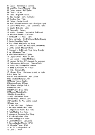 01. Óculos – Paralamas do Sucesso
02. Você Não Soube Me Amar – Blitz
03. Pintura Íntima – Kid Abelha
04. Olhar 43 – Rpm
05. Tédio – Biquini Cavadão
06. Bete Balanço – Barão Vermelho
07. Sonífera Ilha – Titãs
08. Fátima – Capital Inicial
09. Nós Vamos Invadir Sua Praia – Ultraje a Rigor
10. Eu Não Matei Joana D’arc – Camisa de Vênus
11. Double de Corpo – Leoni
12. Exagerado – Cazuza
13. Infinita Highway – Engenheiros do Hawaii
14. As Sete Vampiras – Léo Jaime
1. Banda 365 - São Paulo (4:29)
2. Barão Vermelho - Pro Dia Nascer Feliz (Cazuza
3. Biquini Cavadão - Tédio
4. Blitz - Você Não Soube Me Amar
5. Camisa De Vênus - Eu Não Matei Joana D'Arc
6. Capital Inicial - Música Urbana
7. Engenheiros do Hawaii - Toda forma de poder
8. Ira! - Flores em Você
9. Kid Abelha - Como Eu Quero
10. Legião Urbana - Ainda É Cedo
11. Lulu Santos - Tempos Modernos
12. Nenhum De Nos - O Astronauta De Marmore
13. Os Paralamas do Sucesso - Cinema Mudo
14. Plebe Rude - Ate Quando Esperar
15. RPM - Revolucoes por Minuto
16. Titãs - Sonífera Ilha
17. Ultraje a Rigor - Nós vamos invadir sua praia
01 Eva Radio Taxi
02 Carta Aos Missionarios Uns e Outros
03 Eu Sou Free Sempre Livre
04 Menina Veneno Ritchie
05 Beat Acelerado II Metro
06 Adelaide Inimigos do Rei
07 Olhar 43 RPM
08 EH Oh Dr Silvana e Cia
09 Mamma Maria Grafite
10 Fui Eu Sempre Livre
11 Tudo Pode Mudar Metro
12 Uma Barata Chamada Kafka
13 Descendo o Rio Nilo Capital Inicial
14 Taca a Mae
1. A Vida Não Presta - Léo Jaime
2. As Sete Vampiras - Léo Jaime
3. Conquistador Barato - Léo Jaime
4. Nada Mudou - Léo Jaime
5. Mensagem De Amor - Léo Jaime
6. Rock Estrela - Léo Jaime
7. Sonia (Sunny) - Léo Jaime
8. Gatinha Manhosa - Léo Jaime
9. Revoluções Por Minuto - RPM
10. Alvorada Voraz - RPM
11. A Cruz E A Espada - RPM
12. Olhar 43 - RPM
 