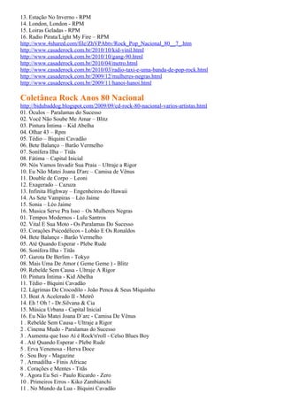13. Estação No Inverno - RPM
14. London, London - RPM
15. Loiras Geladas - RPM
16. Radio Pirata/Light My Fire – RPM
http://www.4shared.com/file/ZhVPAbtv/Rock_Pop_Nacional_80__7_.htm
http://www.casaderock.com.br/2010/10/kid-vinil.html
http://www.casaderock.com.br/2010/10/gang-90.html
http://www.casaderock.com.br/2010/04/metro.html
http://www.casaderock.com.br/2010/03/radio-taxi-e-uma-banda-de-pop-rock.html
http://www.casaderock.com.br/2009/12/mulheres-negras.html
http://www.casaderock.com.br/2009/11/hanoi-hanoi.html

Coletânea Rock Anos 80 Nacional
http://bidubaddog.blogspot.com/2009/09/cd-rock-80-nacional-varios-artistas.html
01. Óculos – Paralamas do Sucesso
02. Você Não Soube Me Amar – Blitz
03. Pintura Íntima – Kid Abelha
04. Olhar 43 – Rpm
05. Tédio – Biquini Cavadão
06. Bete Balanço – Barão Vermelho
07. Sonífera Ilha – Titãs
08. Fátima – Capital Inicial
09. Nós Vamos Invadir Sua Praia – Ultraje a Rigor
10. Eu Não Matei Joana D'arc – Camisa de Vênus
11. Double de Corpo – Leoni
12. Exagerado – Cazuza
13. Infinita Highway – Engenheiros do Hawaii
14. As Sete Vampiras – Léo Jaime
15. Sonia – Léo Jaime
16. Musica Serve Pra Isso – Os Mulheres Negras
01. Tempos Modernos - Lulu Santros
02. Vital E Sua Moto - Os Paralamas Do Sucesso
03. Corações Psicodélicos - Lobão E Os Ronaldos
04. Bete Balanço - Barão Vermelho
05. Até Quando Esperar - Plebe Rude
06. Sonifera Ilha - Titãs
07. Garota De Berlim - Tokyo
08. Mais Uma De Amor ( Geme Geme ) - Blitz
09. Rebelde Sem Causa - Ultraje A Rigor
10. Pintura Íntima - Kid Abelha
11. Tédio - Biquini Cavadão
12. Lágrimas De Crocodilo - João Penca & Seus Miquinho
13. Beat A Acelerado II - Metrô
14. Eh ! Oh ! - Dr.Silvana & Cia
15. Música Urbana - Capital Inicial
16. Eu Não Matei Joana D´arc - Camisa De Vênus
1 . Rebelde Sem Causa - Ultraje a Rigor
2 . Cinema Mudo - Paralamas do Sucesso
3 . Aumenta que Isso Aí é Rock'n'roll - Celso Blues Boy
4 . Até Quando Esperar - Plebe Rude
5 . Erva Venenosa - Herva Doce
6 . Sou Boy - Magazine
7 . Armadilha - Finis Africae
8 . Corações e Mentes - Titãs
9 . Agora Eu Sei - Paulo Ricardo - Zero
10 . Primeiros Erros - Kiko Zambianchi
11 . No Mundo da Lua - Biquini Cavadão
 