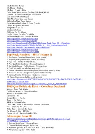 12 . Babilônia - Kongo
13 . Flagra - Rita Lee
14 . Betty Frígida – Blitz
Celso Blues Boy Aumenta Que Isso Aí É Rock N Roll
Lobão E Os Ronaldos Corações Psicodélicos
Lulu Santos O Calhambeque
Blitz Meu Amor Que Mau Humor
Kid Abelha Nada Tanto Assim
Barão Vermelho Por Que A Gente É Assim
Ultraje A Rigor Eu Me Amo
Sempre Livre Fui Eu
Leo Jaime Solange
Di Castro Ela Era Menor
Legião Urbana Geração Coca-Cola
Paralamas Do Sucesso Patrulha Noturna
http://depositfiles.com/pt/files/et8kulh3f
http://depositfiles.com/pt/files/7382784
http://www.4shared.com/file/UMKqu88d/Coletnea_Rock_Anos_80_-_Clssic.htm
http://www.4shared.com/file/XdleQLRy/Blitz_-__1983__Radioatividade.html
http://www.mediafire.com/download.php?wtukonlz05n
http://depositfiles.com/pt/files/et8kulh3f
http://depositfiles.com/pt/files/s4w6z955f
Pop Rock Remixes – 80’s (Volume 1)
1. Totalmente Demais - Hanoi-Hanoi (must version)
2. Segurança - Engenheiros do Hawaii (rock mix)
3. Joga Fora - Sandra de Sá (r&b mix)
4. Pros Que Estão Em Casa - Hojerizah (age mix)
5. Surfista Calhorda - Os Replicantes (loco version)
6. Quadrinhos - Picassos Falsos (movie mix)
7. Popstar - João Penca e seus Miquinhos Amestrados (monkey mix)
8. Whisky A Go-Go - Roupa Nova (on the rocks version)
9. Camila, Camila - Nenhum de Nós (speed version)
10. Canos Silenciosos - Lobão (wolf version)
http://www.cdpoint.com.br/CD/VARIOS---POP-ROCK-REMIXES-2-POP-ROCK-REMIXES-2++
+743216847525-1-2-R.html
http://www.4shared.com/dir/WyqHx-EL/Nacional_-_Anos_80_Remixes.html
1985 Que Delicia de Rock – Coletânea Nacional
Metro - Tudo Pode Mudar
Guilherme Arantes - Olhos Vermelhos
Ritchie - Só Pra O Vento
Leo Jaime - Só
Sempre Livre - Fui Eu
Telex - Só Delirio
RPM - Loiras Geladas
Omar E Os Cianos - Abominável Homens Das Neves
Joe - Me Leva Pra Casa
Radio Taxi - Vivendo De Ilusão
Dr. Silvana & Cia - Eh! Oh!
Capital Inicial - Descendo O Rio Nilo
Almanaque Anos 80
http://www.concamusic.com.br/product.php/vArios-geraCAo-rock-anos-p-11432?
MFORMULA=rktpjtedxxilir
1. Rebelde Sem Causa - Ultraje À Rigor
2. Cinema Mudo - Paralamas do Sucesso
3. Aumenta, que Isso Aí É Rock And Roll - Celso Blues Boy
4. Até Quando Esperar - Plebe Rude
 