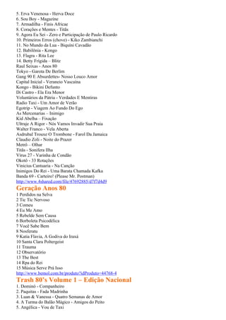 5. Erva Venenosa - Herva Doce
6. Sou Boy - Magazine
7. Armadilha - Finis Africae
8. Corações e Mentes - Titãs
9. Agora Eu Sei - Zero e Participação de Paulo Ricardo
10. Primeiros Erros (chove) - Kiko Zambianchi
11. No Mundo da Lua - Biquíni Cavadão
12. Babilônia - Kongo
13. Flagra - Rita Lee
14. Betty Frígida – Blitz
Raul Seixas - Anos 80
Tokyo - Garota De Berlim
Gang 90 E Absurdettes- Nosso Louco Amor
Capital Inicial - Veraneio Vascaína
Kongo - Bikini Defunto
Di Castro - Ela Era Menor
Voluntários da Pátria - Verdades E Mentiras
Radio Taxi - Um Amor de Verão
Egotrip - Viagem Ao Fundo Do Ego
As Mercenarias – Inimigo
Kid Abelha – Fixação
Ultraje A Rigor - Nós Vamos Invadir Sua Praia
Walter Franco - Vela Aberta
Asdrubal Trouxe O Trombone - Farol Da Jamaica
Claudio Zoli - Noite do Prazer
Metrô – Olhar
Titãs - Sonifera Ilha
Vírus 27 - Varinha de Condão
Okotô - 33 Rotações
Vinicius Cantuaria - Na Canção
Inimigos Do Rei - Uma Barata Chamada Kafka
Banda 69 - Carteiro! (Please Mr. Postman)
http://www.4shared.com/file/47692885/d7f7d4d9
Geração Anos 80
1 Perdidos na Selva
2 Tic Tic Nervoso
3 Comeu
4 Eu Me Amo
5 Rebelde Sem Causa
6 Borboleta Psicodélica
7 Você Sabe Bem
8 Nosferatu
9 Katia Flavia, A Godiva do Iraxá
10 Santa Clara Poltergeist
11 Trauma
12 Observatório
13 The Best
14 Rpa do Rei
15 Música Serve Prá Isso
http://www.bemol.com.br/produto?idProduto=44768-4
Trash 80’s Volume 1 – Edição Nacional
1. Dominó - Companheiro
2. Paquitas - Fada Madrinha
3. Luan & Vanessa - Quatro Semanas de Amor
4. A Turma do Balão Mágico - Amigos do Peito
5. Angélica - Vou de Taxi
 