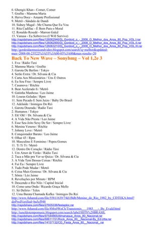 6. Ghengis Khan - Comer, Comer
7. Grafite - Mamma Maria
8. Herva Doce - Amante Profissional
9. Metrô - Sândalo de Dandi
10. Sidney Magal - Me Chama Que Eu Vou
11. Rita Cadillac - É Bom Para o Moral
12. Ronaldo Resedé - Marron Galcê
13. Vanusa - Eu Sobrevivo (I Will Survive)
http://rapidshare.com/files/126062946/Dj_Gordoid_o_-_2008_O_Melhor_dos_Anos_80_Pop_VOL.I.rar
http://rapidshare.com/files/126062900/Dj_Gordoid_o_-_2008_O_Melhor_dos_Anos_80_Pop_VOL.II.rar
http://rapidshare.com/files/126063210/Dj_Gordoid_o_-_2008_O_Melhor_dos_Anos_80_Pop_VOL.III.rar
http://gordoidaomusicandvideo.blogspot.com/search?q=melhor&updated-
max=2008-08-23T22%3A53%3A00-03%3A00&max-results=20
Back To New Wave – Sonybmg – Vol 1,2e 3
1. Eva / Rádio Taxi
2. Mamma Maria / Grafite
3. Garota De Berlim / Tokyo
4. Serão Extra / Dr. Silvana & Cia
5. Carta Aos Missionários / Uns E Outros
6. Eu Sou Free / Sempre Livre
7. Casanova / Ritchie
8. Beat Acelerado Ii / Metrô
9. Gatinha Manhosa / Leo Jaime
10. Louras Geladas / Rpm
11. Sem Pecado E Sem Juízo / Baby Do Brasil
12. Adelaide / Inimigos Do Rei
1. Garota Dourada / Radio Taxi
2. Humanos / Tokyo
3. Eh! Oh! / Dr. Silvana & Cia
4. A Vida Não Presta / Leo Jaime
5. Esse Seu Jeito Sexy De Ser / Sempre Livre
6. Menina Veneno / Ritchie
7. Johnny Love / Metrô
8. Conquistador Barato / Leo Jaime
9. Olhar 43 / Rpm
10. Masculino E Feminino / Pepeu Gomes
11. Ti Ti Ti / Metrô
12. Dentro Do Coração / Rádio Táxi
1. Um Amor de Verão / Rádio Taxi
2. Taca a Mãe pra Ver se Quica / Dr. Silvana & Cia
3. A Vida Tem Dessas Coisas / Ritchie
4. Fui Eu / Sempre Livre
5. Tudo Pode Mudar / Metrô
6. Coisa Mais Gostosa / Dr. Silvana & Cia
7. Sônia / Léo Jaime
8. Revoluções por Minuto / RPM
9. Descendo o Rio Nilo / Capital Inicial
10. Como uma Onda / Ricardo Graça Mello
11. Só Delírio / Telex
12. Uma Barata Chamada Kafka / Inimigos Do Rei
http://www.4shared.com/file/55811639/74d1f8db/Menino_do_Rio_1982_by_CDTEKA.html?
dirPwdVerified=ba5cf948
http://rapidshare.com/files/27605336/festaploc.rar
http://www.4shared.com/file/8Mx0WeCh/Transremix___1985___-_By_Evald.html
http://tuneldotempomusic.blogspot.com/search/label/HITS%20BRASIL
http://rapidshare.com/files/97544865/Almanaque_Anos_80_Nacional.rar
http://rapidshare.com/files/68611151/Rock_Anos_80__Nacional-By_Ed.Utta.rar
http://rapidshare.com/files/14157132/CD_Festa_Anos_80__Nacional_.rar
 