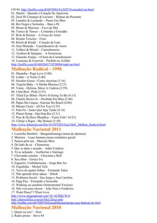 CD 04 http://hotfile.com/dl/60789814/e36f574/estrada4.rar.html
01. Daniel – Quando o Caração Se Apaixona
02. Zezé Di Camargo & Luciano – Rédeas do Possante
03. Leandro & Leonardo – Pense Em Mim
04. Rio Negro e Solimões – Bate o Pé
05. Bruno & Marrone – Favo de Mel
06. Tonico & Tinoco – Cortando o Estradão
07. Rick & Renner – A Força do Amor
08. Renato Teixeira – Frete
09. Kleito & Kledir – Coração de Luto
10. Sula Miranda – Caminhoneiro do Amor
11. Valderi & Mizael – Caminhoneiro
12. Teodoro & Sampaio – A Gostosona
13. Eduardo Araújo – O Som do Caminhoneiro
14. Lourenço & Lourival – Perdido no Asfalto
http://hotfile.com/dl/46826637/93588b4/mpb.rar.html
Malhação Radical - 1998
01. Muamba - Pega Leve (3:08)
02. Lobão - A Noite (3:40)
03. Hoodoo Gurus - Come Anytime (3:16)
04. Tequila Baby - A Minha Menina (2:27)
05. Vinny - Heloisa, Mexe A Cadeira (3:59)
06. Ultra-Red - Pink (3:53)
07. Third Eye Blind - How's It Going To Be (4:13)
08. Charlie Brown Jr. - Proibida Pra Mim (2:44)
09. Papas Da Língua - Garotas Do Brasil (4:04)
10. Master Clock - All For You (3:35)
11. Pato Fú - Antes Que Seja Tarde (4:14)
12. Planet Hemp - Hip Hop Rio (2:31)
13. Pmc & Dj Deco Murphoy - Vamo Falá ! (4:21)
14. Ultraje a Rigor - My Bonnie (2:30)
http://www.4shared.com/file/161507020/5caa7de8/_Malhao_Radical.html
Malhação Nacional 2011
1. Lourinha Bombril – Bangalafumenga (tema de abertura)
2. Meteoro – Luan Santana (tema romântico geral)
3. Passos pela rua – Marcelo Mira
4. Do lado de cá – Chimarruts
5. Que se dane o mundo – Adair Cardoso
6. Tá se achando – Guilherme e Santiago
7. Chovendo estrelas – Chrystian e Ralf
8. Seu olhar – Greice Ive
9. Zagueiro, Umbabarauma – Jorge Ben Jor
10. Fugidinha – Michel Teló
11. Trevo de quatro folhas – Fernanda Takai
12. Não aprendi dizer adeus – Dibob
13. Problema Social – Seu Jorge e Ana Carolina
14. Paga Pau – Fernando e Sorocaba
15. Walking on sunshine (Instrumental Version)
16. Não vou mais chorar – João Neto e Frederico
17. Want Peace? I Want Love
http://www.megaupload.com/?d=ACRRCW3J
http://depositfiles.com/pt/files/2hzqvztde
http://hotfile.com/dl/70297352/ace930a/sertanejo-pop-festival.rar.html
Malhação Nacional 2010
1. Quem eu sou? – Hori
2. Radio pirata – Hevo 84
 