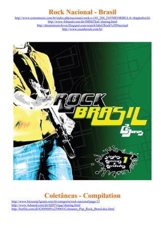 Rock Nacional - Brasil
  http://www.concamusic.com.br/index.php/nacionais-rock-c-145_204_210?MFORMULA=rktpjtedxxilir
                          http://www.4shared.com/dir/IM0IZXaC/sharing.html
                 http://dreammusic4ever.blogspot.com/search/label/Rock%20Nacional
                                    http://www.casaderock.com.br/




                       Coletâneas - Compilation
http://www.baixemp3gratis.com.br/categoria/rock-nacional/page/15
http://www.4shared.com/dir/QZFVtqqe/sharing.html
http://hotfile.com/dl/82889609/e259069/Coletanea_Pop_Rock_Brasil.doc.html
 