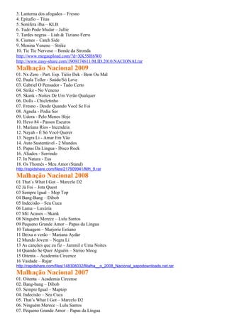 3. Lanterna dos afogados – Fresno
4. Epitafio – Titas
5. Sonifera ilha – KLB
6. Tudo Pode Mudar – Jullie
7. Tardes negras – Liah & Tiziano Ferro
8. Ciumes – Catch Side
9. Menina Veneno – Strike
10. Tic Tic Nervoso – Bonde da Stronda
http://www.megaupload.com/?d=XK5SH6W0
http://www.easy-share.com/1909174611/M.ID.2010.NACIONALrar
Malhação Nacional 2009
01. Nx Zero - Part. Esp. Túlio Dek - Bem Ou Mal
02. Paula Toller - Saúde/Só Love
03. Gabriel O Pensador - Tudo Certo
04. Strike - No Veneno
05. Skank - Noites De Um Verão Qualquer
06. Dolls - Chicletinho
07. Fresno - Desde Quando Você Se Foi
08. Agnela - Podia Ser
09. Udora - Pelo Menos Hoje
10. Hevo 84 - Passos Escuros
11. Mariana Rios - Incendeia
12. Nayah - É Só Você Querer
13. Negra Li - Amar Em Vão
14. Auto Sustentável - 2 Mundos
15. Papas Da Língua - Disco Rock
16. Aliados - Sorrindo
17. In Natura - Eus
18. Os Thomés - Meu Amor (Stand)
http://rapidshare.com/files/217909941/MH_9.rar
Malhação Nacional 2008
01 That´s What I Got – Marcelo D2
02 Já Foi – Jota Quest
03 Sempre Igual – Mop Top
04 Bang-Bang – Dibob
05 Indecisão – Seu Cuca
06 Lama – Luxúria
07 Mil Acasos – Skank
08 Ninguém Merece – Lulu Santos
09 Pequeno Grande Amor – Papas da Língua
10 Tatuagem – Marjorie Estiano
11 Deixa o verão – Mariana Aydar
12 Mundo Jovem – Negra Li
13 As canções que eu fiz – Jammil e Uma Noites
14 Quando Se Quer Alguém – Stereo Moog
15 Oitenta – Academia Circence
16 Vaidade – Rajar
http://rapidshare.com/files/148308032/Malha__o_2008_Nacional_sapodownloads.net.rar
Malhação Nacional 2007
01. Oitenta – Academia Circense
02. Bang-bang – Dibob
03. Sempre Igual – Maptop
04. Indecisão – Seu Cuca
05. That’s What I Got – Marcelo D2
06. Ninguém Merece – Lulu Santos
07. Pequeno Grande Amor – Papas da Língua
 