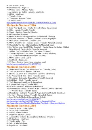 08. Mil Acasos – Skank
09. Mundo Jovem – Negra Li
10. Deixa o Verão – Mariana Aydar
11. As Canções que Eu Fiz – Jammil e uma Noites
12. Já Foi – Jota Quest
13. Vaidade – Rajar
14. Tatuagem – Marjorie Estiano
15. Lama – Luxúria
http://rapidshare.com/#!download|713|234568292|MALNAC7.rar|
Malhação Nacional 2006
01. Lutar Pelo Que É Meu - Charlie Brown Jr. (Tema De Abertura)
02. Ódio - Luxúria (Tema De Priscila)
03. Matriz - Ramirez (Tema De Eduardo)
04. O Vento - Los Hermanos
05. Quero Só Você - Afroreggae (Tema De Manuela E Eduardo)
06. Pescador De Ilusões - O Rappa (Tema De Locação: Giga Byte)
07. Dia Comum - Detonautas (Tema De Cauã)
08. O Que Tiver Que Ser - Marjorie Estiano (Tema De Adriano E Vitória)
09. Quem Sabe Um Dia - Charlotte (Tema De Manuela E Cauã)
10. Eu Não Sou Uma Flor (I´M Not Beautiful) - Camila (Tema De Bárbara E Kiko)
11. Beijo, Blues E Poesia - K-Sis (Tema De Manuela)
12. A Idade Do Céu - Moska (Tema De Cleyton E Roberta)
13. Vale De Lágrimas - Lulu Santos (Tema De Locação: Piscinão)
14. A 2 - Os Paralamas Do Sucesso (Tema E Rachel)
15. O Que Eu Não Disse - Z.D.S.
16. Real Gold - Black Alien
17. Cê Sabe - Gustavo Nunes (tema romântico geral)
http://www.megaupload.com/?d=K5OT2Y6U
Malhação Nacional 2005
01. Já Que Você Não Me Quer Mais - Seu Cuca (Tema De Urubu)
02. Tudo Vai Mudar - Us 4 (Tema De Kiko)
03. História De Amor - Léo Jaime (Tema De Betina E Bernardo)
04. Só Porque Não É Bom - Brava (Tema De Kitty)
05. O Amanhã - Detonautas Roque Clube (Tema De Gustavo)
06. Foi Difícil - Dibob (Tema De Marcão)
07. Tarde Demais - Liah (Tema De Jacqueline)
08. Régia - Cidade Negra (Tema De Rico)
09. Só Mais Uma Vez - B5 (Tema De Bernardo)
10. Mundo Escuro (Barco A Vênus) - K-Sis (Tema De Cabeção E Myiuki)
11. Te Procuro - Leela (Tema De Betina)
12. Deixa Rolar - Gabriel O Pensador & Negra Li (Tema De Bel E Download)
13. So Easy - Marjorie Estiano (Tema De Bernardo E Betina)
14. Papo De Surdo-Mudo - O Rappa (Tema De João)
http://www.megaupload.com/?d=JHXK2KZ7
http://rapidshare.com/files/180553277/Malha__o_Nacional_2005.rar
http://www.4shared.com/file/q9zbdb9p/Acstico_Pop_Rock_-_Reao_em_Cad.htm
Malhação Nacional 2004
01. Musa Do Verão - Felipe Dylon
02. Só Por Hoje - Detonautas
03. Solidão A Dois - Sukhoi
04. Me Deixa - Michele Ornelas
05. Amanhã Não Se Sabe - Ls Jack (Tema De Letícia E Gustavo)
06. Do Seu Lado - Jota Quest
07. Teto De Vidro - Pitty
08. Sei... Já Não Sei - Crase
09. Pegadas Na Lua - Skank
 