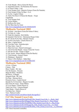 10. Todo Mundo - Brava (Tema De Drica)
11. Seguindo Estrelas - Os Paralamas Do Sucesso
12. O Amor É Mais - Liah
13. Você Sempre Será - Marjorie Estiano (Tema De Natasha)
14. Nem Sempre O Que Se Quer - Us.4
15. Eu Sei - Legião Urbana
16. Sobre Nós Dois E O Resto Do Mundo – Frejat
Vagabanda
01. Você Sempre Será
02. Versos Mudos
03. Reflexos Do Amor
04. Por Mais Que Eu Tente
http://www.megaupload.com/?d=XN5EU8UW
Malhação Nacional 2003
01. Só Hoje - Jota Quest (Tema De Solene E Beto)
02. Tô Nem Aí - Luka
03. Nada Sei (Apnéia) - Kid Abelha
04. Quando O Sol Se For - Detonautas Roque Clube
06. 05. Nâ Na Ni Na Não - Michele Ornelas
07. Só Por Uma Noite - Charlie Brown Jr.
08. Mais - Capital Inicial
09. Tem Que Valer - Kaleidoscópio
10. Dias Atrás - Cpm 22
11. Mais Um Caso - Daniel Carlomagno
12. Até O Fim Do Mundo - Gurus (Tema De Victor)
13. Me Dá Um Olá - Ultraje A Rigor
14. Faz Assim - Bruno Miguel (Tema De Murilo)
15. Tola Emoção - Gustavo Nunes
16. Mudanças - Banda K2
17. Dance 2 (Pra Malhar) - Alpha Beat
http://www.megaupload.com/?d=U2DIUUSY
Malhação Nacional 2002
A Cera - O Surto
Ciúmes - Titãs
Disco Voador - Mr. Jam
Fim De Semana - Nocaute
Mapa Da Mina - Rumbora
Me Deixa - O Rappa
Ninguém Pode - Mr. Jam
Por Hoje - Mariana Davis
Primeiros Erros - Capital Inicial
Quando Eu Te Encontrar - Biquini Cavadão
Sino Entre Os Anjos - Paulo Miklos
Te Levar Daqui - Charlie Brown Jr.
Tudo Com Você - Vanessa Rangel
Tudo Mudar - Charlie Brown Jr.
Um Beijo Seu - Sideral
Vem - Patrícia Coelho
http://achedownloads.com/albuns/skank-discografia-2
Cd Vibe Sound Coca-Cola
http://www.4shared.com/file/j2qyWsuQ/Vibe_Sound_Coca-Cola_1_-_Rock_.html
http://www.4shared.com/file/v8VptgcJ/Vibe_Sound_Coca-Cola_2_-_Pop_N.html
http://www.4shared.com/file/oYn2HTRw/Vibe_Sound_Coca-Cola_3_-_Pop_R.htm
http://www.4shared.com/dir/o62fAyqg/Cds_Vibe_Sound_Coca-Cola_-_4_C.html
http://www.4shared.com/account/file/PLSrfGI_/Vibe_Sound_Coca-Cola_-_4_CDS.html
CD 1 Rock Nacional (vermelho)
 