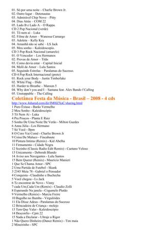 01. Só por uma noite – Charlie Brown Jr.
02. Outro lugar – Detonautas
03. Admirável Chip Novo – Pitty
04. Dias Atrás – COM 22
05. Lado B e Lado A – O Rappa.
CD 2 Pop Nacional (verde)
01. Tô nem aí – Luka
02. Filme de Amor – Wanessa Camargo
03. Adoleta – Kelly Key
04. Amanhã não se sabe – LS Jack
05. Meu sonho – Kaleidoscopio.
CD 3 Pop Rock Nacional (amarelo)
01. O Vencedor – Los Hermanos
02. Provas de Amor – Titãs
03. Como devia estar – Capital Inicial
04. Melô de Amor – Lulu Santos
05. Seguindo Estrelas – Paralamas do Sucesso.
CD 4 Pop Rock Internacional (preto)
01. Rock your Body – Justin Timberlake
02. White Flag – Dido
03. Harder to Breathe – Maroon 5
04. Why don’t you and I – Santana feat. Alex Bando f Calling
05. Unstoppable – The Calling
Coletânea Festa da Música - Brasil – 2008 - 4 cds
http://www.4shared.com/dir/IM0IZXaC/sharing.html
1 Puro Êxtase - Barão Vermelho
2 Meu Sonho - Kaleidoscópio
3 Tô Nem Aí - Luka
4 Pra Poucos - Planta E Raiz
5 Sonho De Uma Noite De Verão - Milton Guedes
6 Anna Júlia - Los Hermano
7 Só Você - Bpm
8 O Coro Vai Comê - Charlie Brown Jr
9 Coisa De Maluco - Fincabaute
10 Pintura Intima (Remix) - Kid Abelha
11 Firmamento - Cidade Negra
12 Sozinho (Classic Radio Edit Remix) - Caetano Veloso
13 Unicamente - Deborah Blando
14 Aviso aos Navegantes - Lulu Santos
15 Bem Querer (Remix) - Mauricio Manieri
1 Que Se Chama Amor - SPC
2 Uma Partida de Futebol - Skank
3 2345 Meia 78 - Gabriel o Pensador
4 Conquista - Claudinho e Buchecha
5 Você chegou - Ls Jack
6 Te encontrar de Novo - Vinny
7 cada Um,Cada Um (Remix) - Claudio Zolli
8 Esperando Na janela - Cogumelo Plutão
9 Vermelho (Remix) - Marcia Freire
10 Bagulho no Bumba - Virgulóides
11 Ela Disse Adeus - Paralamas do Sucesso
12 Brincadeira de Criança - molejo
13 Tem Que Valer - Kaleidoscópio
14 Desconfio - Cpm 22
15 Nada a Declarar - Ultraje a Rigor
1 Não Quero Dinheiro (Dance Remix) - Tim maia
2 Mineirinho - SPC
 