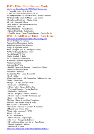 1997 - Rider Hits – Warner Music
http://www.4shared.com/dir/IM0IZXaC/sharing.html
1 Pingos De Amor – Kid Abelha
2 Soul De Verão / Fame - Sandra De Sá
3 Vem Quente Que Eu Estou Fervendo – Barão Vermelho
4 O Descobridor Dos Sete Mares – Lulu Santos
5 Nem Luxo, Nem Lixo – Marina Lima
6 É Hoje – Fernanda Abreu
7 País Tropical – Paralamas Do Sucesso
8 Felicidade – Rita Lee
9 Brasil Pandeiro – Novos Baianos
10 Como Uma Onda – Lulu Santos
11 Soul De Verão / Fame (Versão Reggae) – Sandra De Sá
2000 – O Melhor de Tudo – Som Livre
http://www.4shared.com/dir/IM0IZXaC/sharing.html
Xibom Bombom As Meninas
Agachadinho Harmonia do Samba
Meia Hora Sem você Os Morenos
Tempo de Aprender Soweto
Amor Selvagem Zezé di Camargo e Luciano
As Quatro Estações Sandy e Junior
Papo de Jacaré P O Box
Abadia Abada E O Bicho
To Te Filmando Os Travessos
A Princesa e o Plebeu Negritude Jr.
Parceiro Kiloucura
Seja como For Vinny
1 Zezé Di Camargo & Luciano - Nosso Amor é Ouro
2 Bruno & Marrone - Deixa
3 Leonardo - Fantasias
4 Alexandre Pires - Coisa de Destino
5 KLB - A Ilha
6 Wanessa Camargo - Me Engana Que Eu Gosto - ao vivo
7 Luka - Porta Aberta
8 Rouge - Un Anjo Veio Me Falar
10 Ara Ketu - Carta Branca
11 Dudu Nobre - Tempo de Don Don
12 Swing & Simpatia - Encaixe Peefeito
13 Belo - Luz Das Estrelas
14 Vavá - Amiga de Trabalho - ao vivo
15 Bônus Track - Leonardo - Nervos de Aço
1 Festa - Ivete Sangalo
2 Deixa a vida me levar - Zeca Pagodinho
3 Quando você passa - Sandy & Junior
4 Eu e o sábia - Chitãozinho &
5 Fico assim sem você - Claudinho & Buchecha
6 Malandrgem - Cássia Eller
7 Onde está o meu amor? - RPM
8 Carla - LS Jack
9 Alma - Zélia Ducan
10 Doce amizade - Jorge Aragão
11 Tô por aí - Rionegro & Solimões
12 E eu não vou deixar você tão só - Raça Negra
13 Depois do prazer - Alcione
14 Fissura - É o Tchan
http://www.bemol.com.br/produto?idProduto=81106-8
 